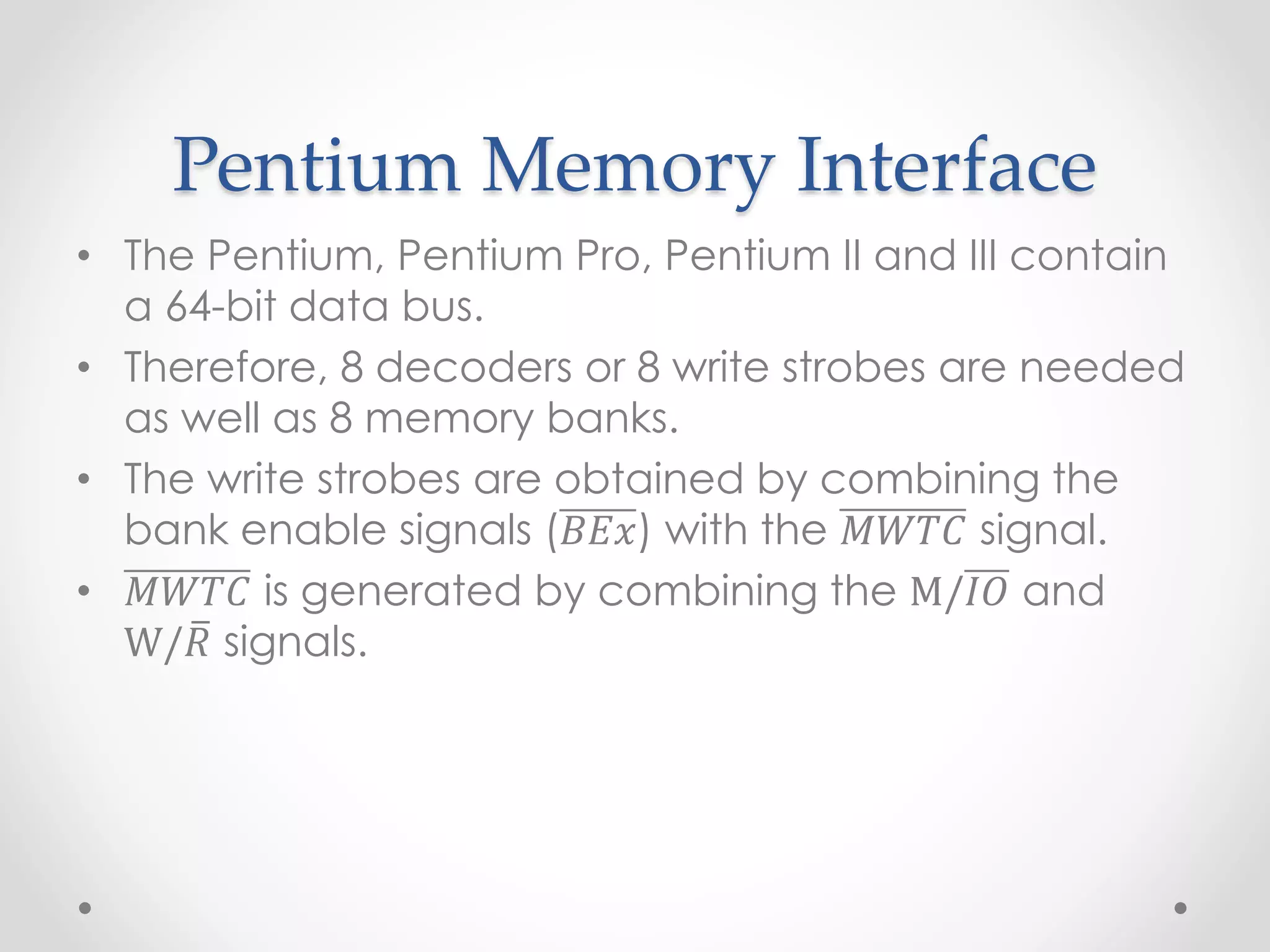 Pentium Memory Interface
• The Pentium, Pentium Pro, Pentium II and III contain
a 64-bit data bus.
• Therefore, 8 decoders or 8 write strobes are needed
as well as 8 memory banks.
• The write strobes are obtained by combining the
bank enable signals (𝐵𝐸𝑥) with the 𝑀𝑊𝑇𝐶 signal.
• 𝑀𝑊𝑇𝐶 is generated by combining the M/𝐼𝑂 and
W/𝑅 signals.
 