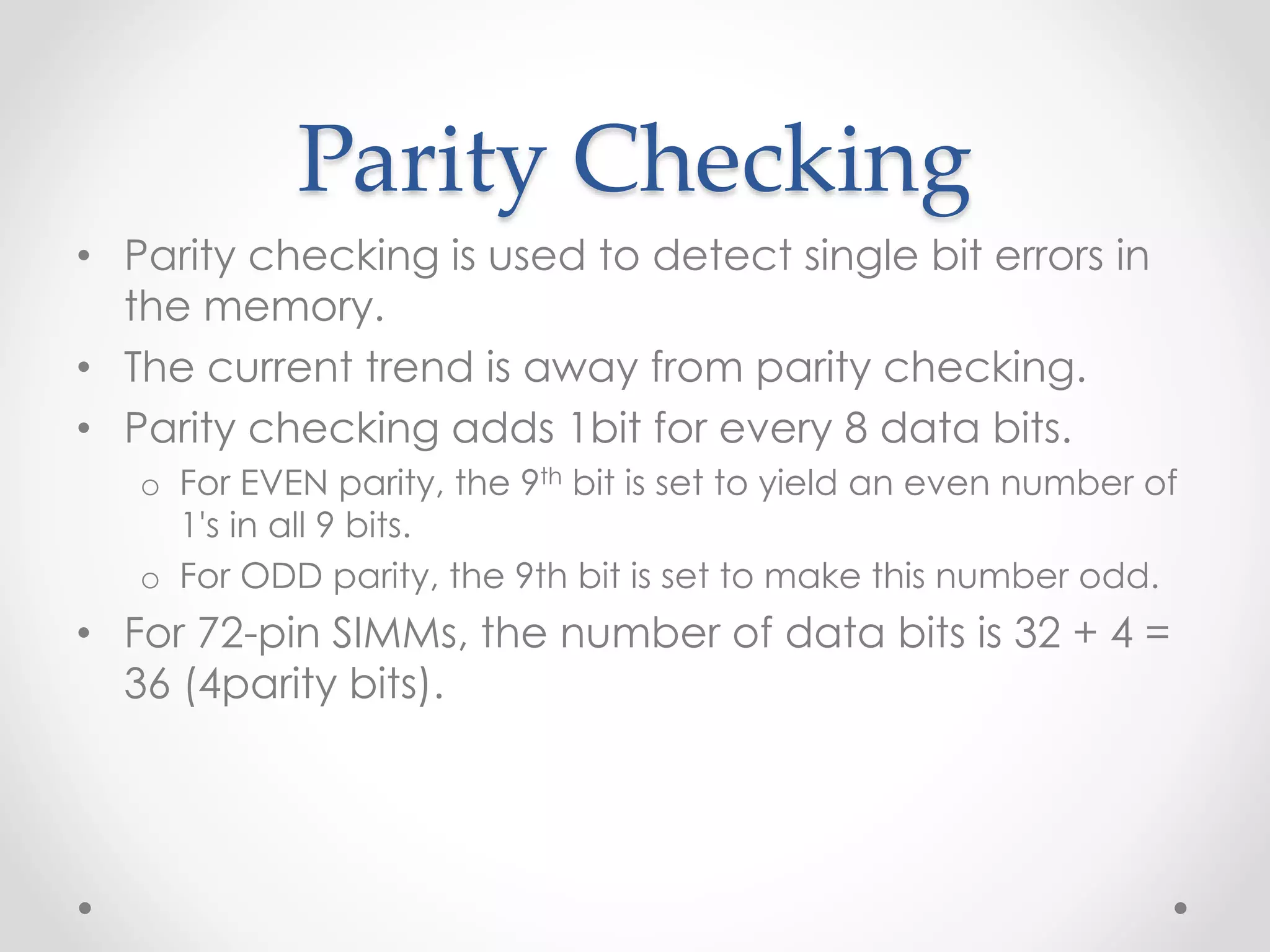 Parity Checking
• Parity checking is used to detect single bit errors in
the memory.
• The current trend is away from parity checking.
• Parity checking adds 1bit for every 8 data bits.
o For EVEN parity, the 9th bit is set to yield an even number of
1's in all 9 bits.
o For ODD parity, the 9th bit is set to make this number odd.
• For 72-pin SIMMs, the number of data bits is 32 + 4 =
36 (4parity bits).
 