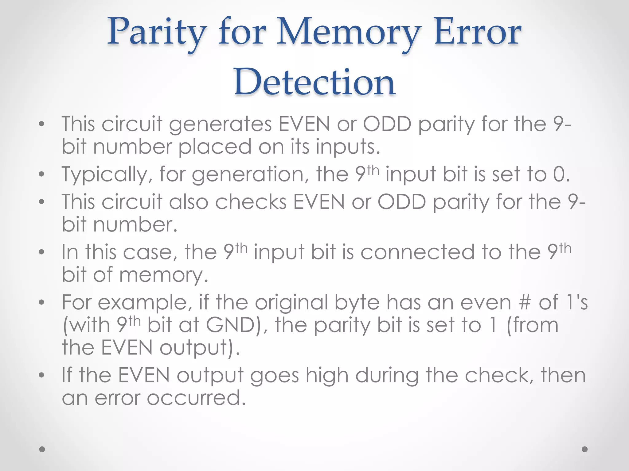 Parity for Memory Error
Detection
• This circuit generates EVEN or ODD parity for the 9-
bit number placed on its inputs.
• Typically, for generation, the 9th input bit is set to 0.
• This circuit also checks EVEN or ODD parity for the 9-
bit number.
• In this case, the 9th input bit is connected to the 9th
bit of memory.
• For example, if the original byte has an even # of 1's
(with 9th bit at GND), the parity bit is set to 1 (from
the EVEN output).
• If the EVEN output goes high during the check, then
an error occurred.
 