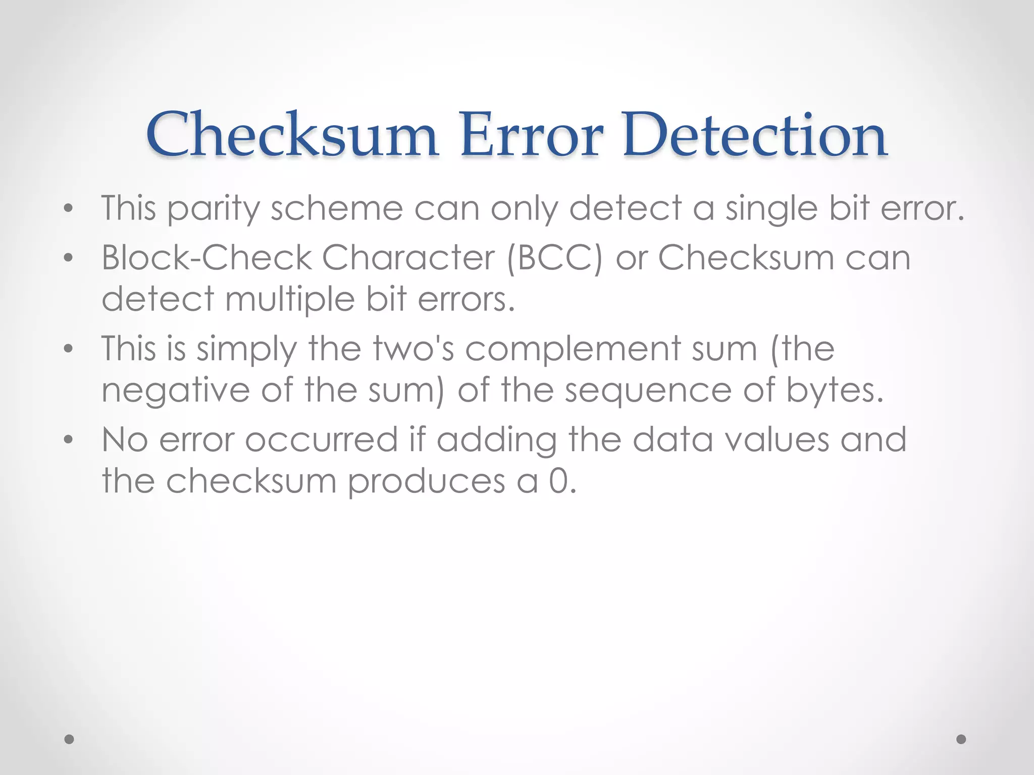 Checksum Error Detection
• This parity scheme can only detect a single bit error.
• Block-Check Character (BCC) or Checksum can
detect multiple bit errors.
• This is simply the two's complement sum (the
negative of the sum) of the sequence of bytes.
• No error occurred if adding the data values and
the checksum produces a 0.
 