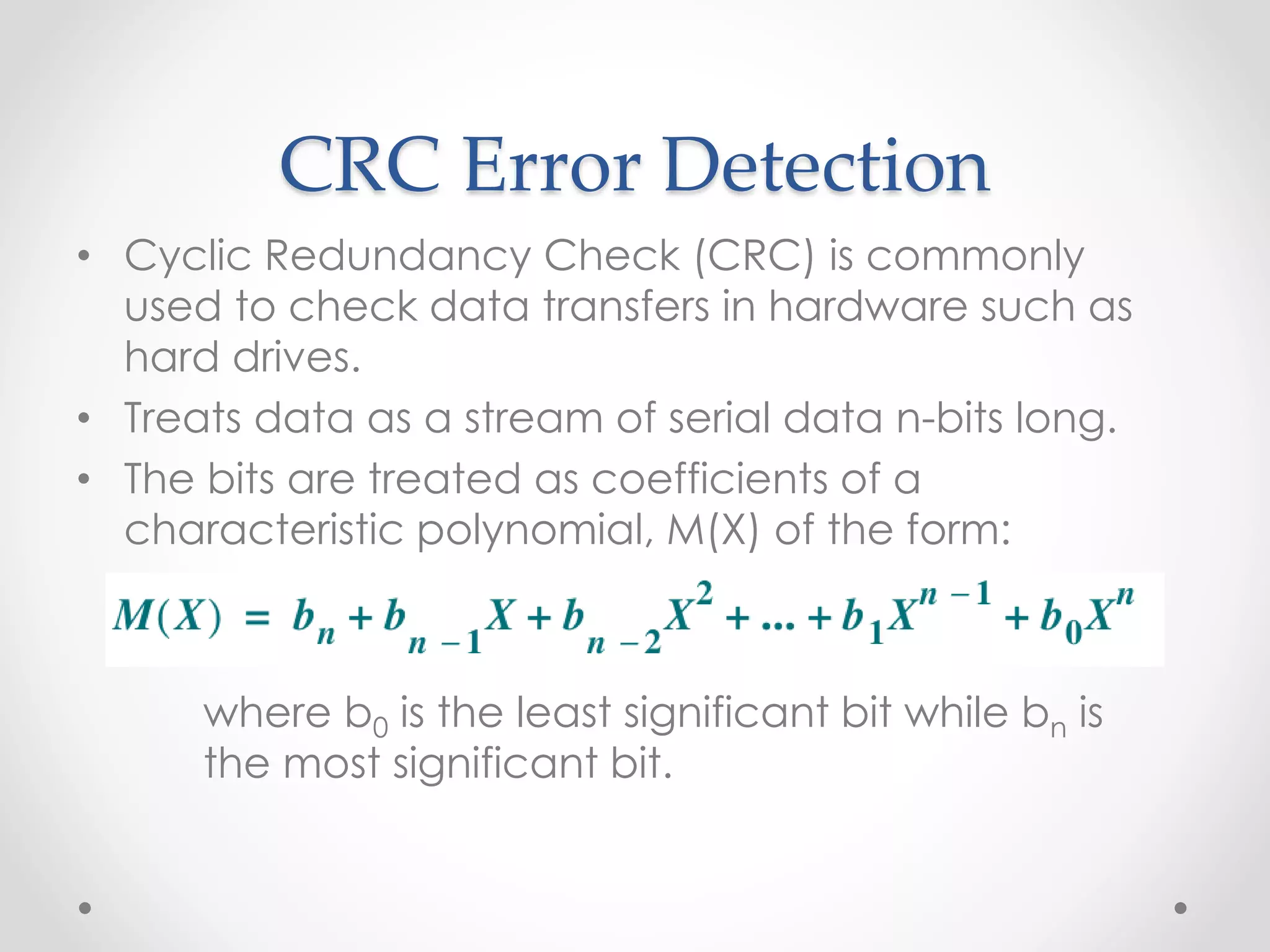 CRC Error Detection
• Cyclic Redundancy Check (CRC) is commonly
used to check data transfers in hardware such as
hard drives.
• Treats data as a stream of serial data n-bits long.
• The bits are treated as coefficients of a
characteristic polynomial, M(X) of the form:
where b0 is the least significant bit while bn is
the most significant bit.
 