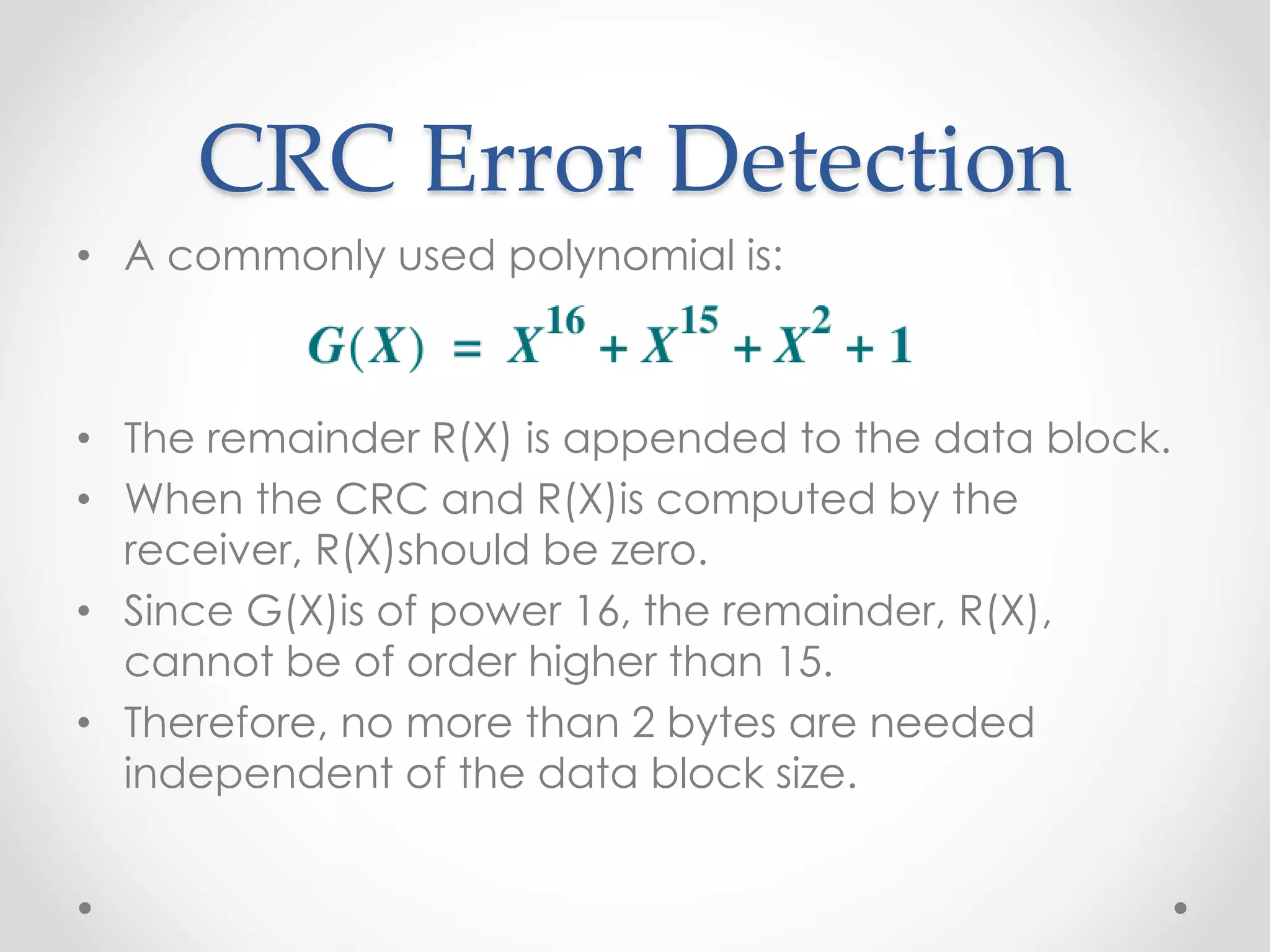 CRC Error Detection
• A commonly used polynomial is:
• The remainder R(X) is appended to the data block.
• When the CRC and R(X)is computed by the
receiver, R(X)should be zero.
• Since G(X)is of power 16, the remainder, R(X),
cannot be of order higher than 15.
• Therefore, no more than 2 bytes are needed
independent of the data block size.
 