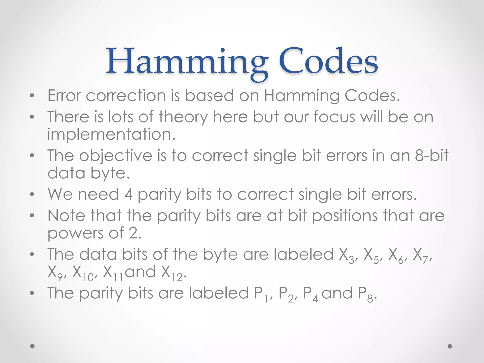 Hamming Codes
• Error correction is based on Hamming Codes.
• There is lots of theory here but our focus will be on
implementation.
• The objective is to correct single bit errors in an 8-bit
data byte.
• We need 4 parity bits to correct single bit errors.
• Note that the parity bits are at bit positions that are
powers of 2.
• The data bits of the byte are labeled X3, X5, X6, X7,
X9, X10, X11and X12.
• The parity bits are labeled P1, P2, P4 and P8.
 