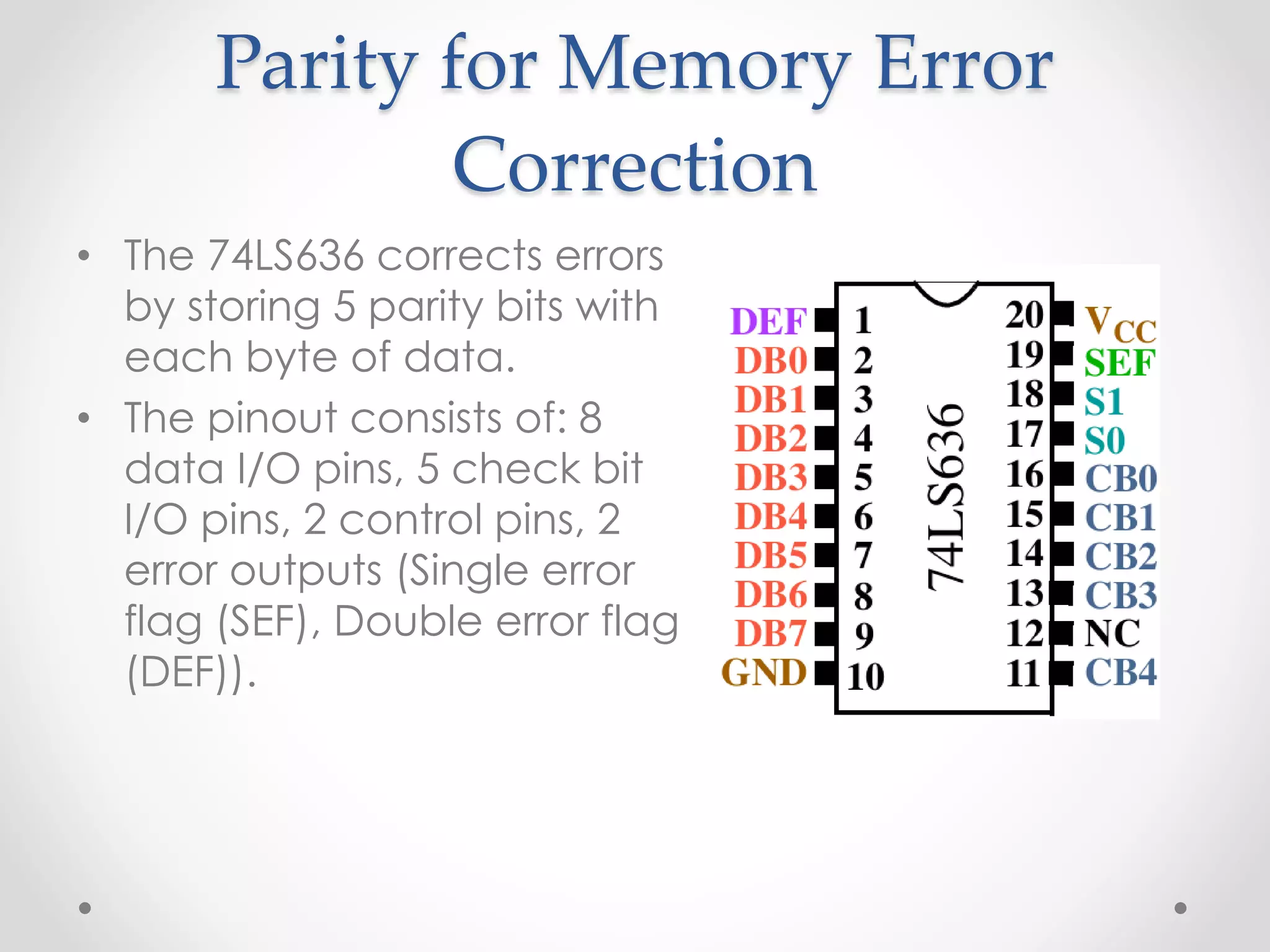 Parity for Memory Error
Correction
• The 74LS636 corrects errors
by storing 5 parity bits with
each byte of data.
• The pinout consists of: 8
data I/O pins, 5 check bit
I/O pins, 2 control pins, 2
error outputs (Single error
flag (SEF), Double error flag
(DEF)).
 