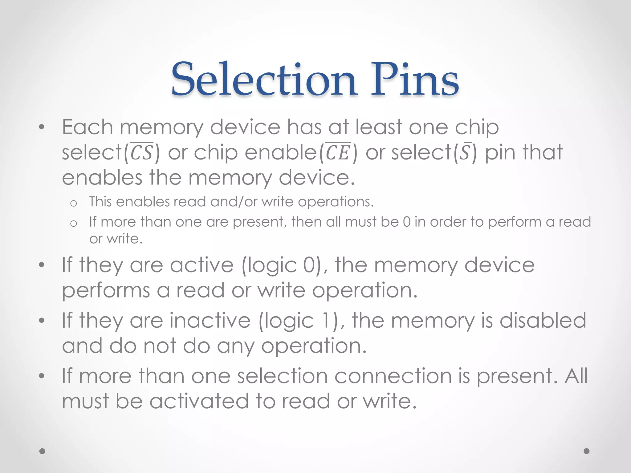 Selection Pins
• Each memory device has at least one chip
select(𝐶𝑆) or chip enable(𝐶𝐸) or select(𝑆) pin that
enables the memory device.
o This enables read and/or write operations.
o If more than one are present, then all must be 0 in order to perform a read
or write.
• If they are active (logic 0), the memory device
performs a read or write operation.
• If they are inactive (logic 1), the memory is disabled
and do not do any operation.
• If more than one selection connection is present. All
must be activated to read or write.
 