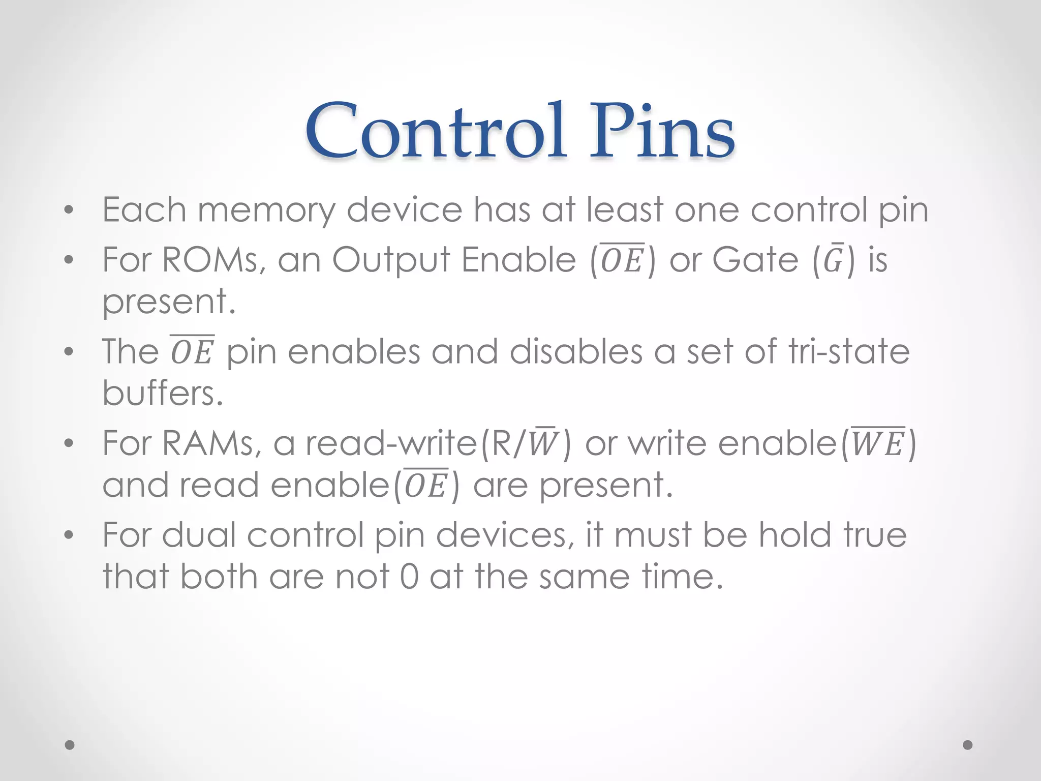 Control Pins
• Each memory device has at least one control pin
• For ROMs, an Output Enable (𝑂𝐸) or Gate (𝐺) is
present.
• The 𝑂𝐸 pin enables and disables a set of tri-state
buffers.
• For RAMs, a read-write(R/𝑊) or write enable(𝑊𝐸)
and read enable(𝑂𝐸) are present.
• For dual control pin devices, it must be hold true
that both are not 0 at the same time.
 