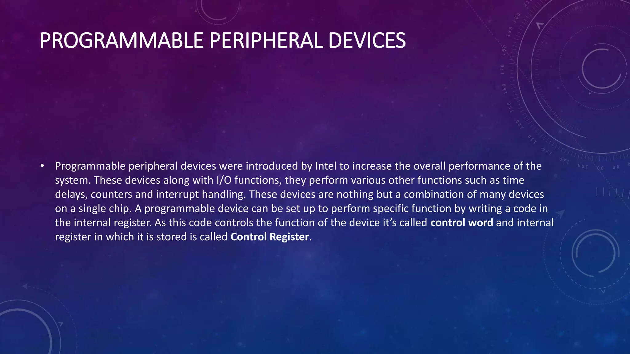 PROGRAMMABLE PERIPHERAL DEVICES
• Programmable peripheral devices were introduced by Intel to increase the overall performance of the
system. These devices along with I/O functions, they perform various other functions such as time
delays, counters and interrupt handling. These devices are nothing but a combination of many devices
on a single chip. A programmable device can be set up to perform specific function by writing a code in
the internal register. As this code controls the function of the device it’s called control word and internal
register in which it is stored is called Control Register.
 