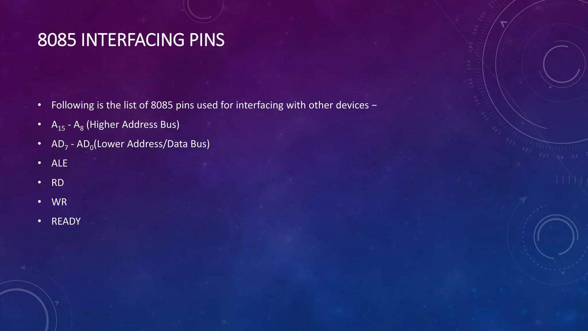 8085 INTERFACING PINS
• Following is the list of 8085 pins used for interfacing with other devices −
• A15 - A8 (Higher Address Bus)
• AD7 - AD0(Lower Address/Data Bus)
• ALE
• RD
• WR
• READY
 