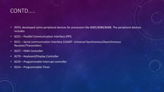 CONTD…..
• INTEL developed some peripheral devices for processors like 8085/8086/8088. The peripheral devices
includes
• 8255 – Parallel Communication Interface (PPI)
• 8251 – Serial communication Interface (USART- Universal Synchronous/Asynchronous
Receiver/Transmitter)
• 8257 – DMA Controller
• 8279 – Keyboard/Display Controller
• 8259 – Programmable Interrupt controller
• 8254 – Programmable Timer
 