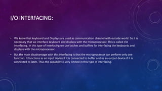 I/O INTERFACING:
• We know that keyboard and Displays are used as communication channel with outside world. So it is
necessary that we interface keyboard and displays with the microprocessor. This is called I/O
interfacing. In this type of interfacing we use latches and buffers for interfacing the keyboards and
displays with the microprocessor.
• But the main disadvantage with this interfacing is that the microprocessor can perform only one
function. It functions as an input device if it is connected to buffer and as an output device if it is
connected to latch. Thus the capability is very limited in this type of interfacing.
 