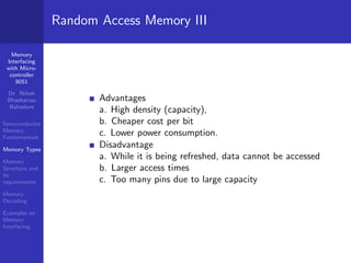 Memory
Interfacing
with Micro-
controller
8051
Dr. Nilesh
Bhaskarrao
Bahadure
Semiconductor
Memory
Fundamentals
Memory Types
Memory
Structure and
its
requirements
Memory
Decoding
Examples on
Memory
Interfacing
Random Access Memory III
Advantages
a. High density (capacity),
b. Cheaper cost per bit
c. Lower power consumption.
Disadvantage
a. While it is being refreshed, data cannot be accessed
b. Larger access times
c. Too many pins due to large capacity
 