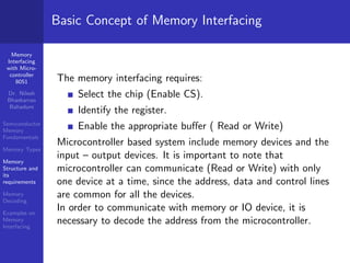 Memory
Interfacing
with Micro-
controller
8051
Dr. Nilesh
Bhaskarrao
Bahadure
Semiconductor
Memory
Fundamentals
Memory Types
Memory
Structure and
its
requirements
Memory
Decoding
Examples on
Memory
Interfacing
Basic Concept of Memory Interfacing
The memory interfacing requires:
Select the chip (Enable CS).
Identify the register.
Enable the appropriate buffer ( Read or Write)
Microcontroller based system include memory devices and the
input – output devices. It is important to note that
microcontroller can communicate (Read or Write) with only
one device at a time, since the address, data and control lines
are common for all the devices.
In order to communicate with memory or IO device, it is
necessary to decode the address from the microcontroller.
 