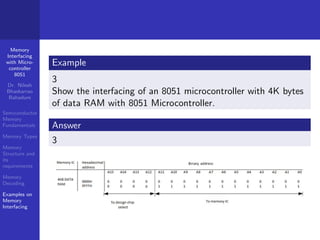 Memory
Interfacing
with Micro-
controller
8051
Dr. Nilesh
Bhaskarrao
Bahadure
Semiconductor
Memory
Fundamentals
Memory Types
Memory
Structure and
its
requirements
Memory
Decoding
Examples on
Memory
Interfacing
Example
3
Show the interfacing of an 8051 microcontroller with 4K bytes
of data RAM with 8051 Microcontroller.
Answer
3
 