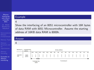 Memory
Interfacing
with Micro-
controller
8051
Dr. Nilesh
Bhaskarrao
Bahadure
Semiconductor
Memory
Fundamentals
Memory Types
Memory
Structure and
its
requirements
Memory
Decoding
Examples on
Memory
Interfacing
Example
4
Show the interfacing of an 8051 microcontroller with 16K bytes
of data RAM with 8051 Microcontroller. Assume the starting
address of 16KB data RAM is 8000h.
Answer
4
 