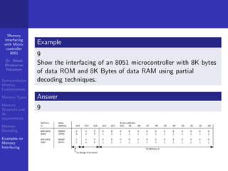 Memory
Interfacing
with Micro-
controller
8051
Dr. Nilesh
Bhaskarrao
Bahadure
Semiconductor
Memory
Fundamentals
Memory Types
Memory
Structure and
its
requirements
Memory
Decoding
Examples on
Memory
Interfacing
Example
9
Show the interfacing of an 8051 microcontroller with 8K bytes
of data ROM and 8K Bytes of data RAM using partial
decoding techniques.
Answer
9
 