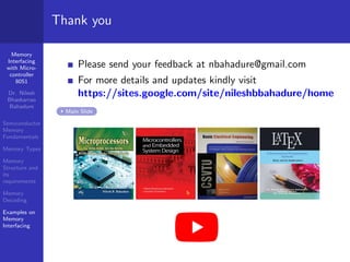 Memory
Interfacing
with Micro-
controller
8051
Dr. Nilesh
Bhaskarrao
Bahadure
Semiconductor
Memory
Fundamentals
Memory Types
Memory
Structure and
its
requirements
Memory
Decoding
Examples on
Memory
Interfacing
Thank you
Please send your feedback at nbahadure@gmail.com
For more details and updates kindly visit
https://sites.google.com/site/nileshbbahadure/home
Main Slide
 