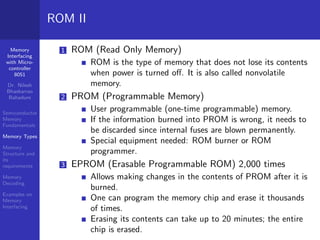 Memory
Interfacing
with Micro-
controller
8051
Dr. Nilesh
Bhaskarrao
Bahadure
Semiconductor
Memory
Fundamentals
Memory Types
Memory
Structure and
its
requirements
Memory
Decoding
Examples on
Memory
Interfacing
ROM II
1 ROM (Read Only Memory)
ROM is the type of memory that does not lose its contents
when power is turned off. It is also called nonvolatile
memory.
2 PROM (Programmable Memory)
User programmable (one-time programmable) memory.
If the information burned into PROM is wrong, it needs to
be discarded since internal fuses are blown permanently.
Special equipment needed: ROM burner or ROM
programmer.
3 EPROM (Erasable Programmable ROM) 2,000 times
Allows making changes in the contents of PROM after it is
burned.
One can program the memory chip and erase it thousands
of times.
Erasing its contents can take up to 20 minutes; the entire
chip is erased.
 