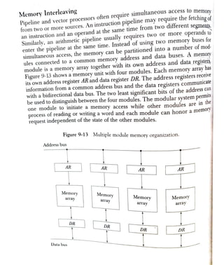 Pipeline and vector processors
often require
s i m u l t a n e o u s
access to mema
from two or more
sources. An instruction pipeline may require the fetching of
an
instruction and an operand at the same time from two ditferent segments
Similarly, an
arithmetic pipeline usually requires
two or more operands to0
enter the pipeline at the same time. Instead of using two memory buses for
simultaneous access, the memory
can be partitioned into a number of mod-
ules connected to a common memory
address and data buses. A memory
module is a memory array together with its own address and data registers
Figure 9-13 shows a memory unit with four modules. Each memory array has
its own address register AR and data register DR. The address registers receive
information from a common address bus and the data registers communicate
with a bidirectional data bus. The two least significant bits of the address can
be used to distinguish between the four modules. The modular system permls
one module to initiate a memory access while other modules are in
u
process of reading or writing a word and each module can honor a memoly
request independent of the state of the other modules.
nory
Memory Interleaving
Figure 9-13 Multiple module memory organization.
Address bus
AR AR AR AR
Memory Memory
array Memory Memory
array array array
DR
DR
DR DR
Data bus
 