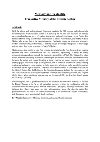 Memory and Textuality
Transactive Memory of the Demotic Author
Abstract:
With the advent and proliferation of Electronic media in the 20th century and subsequently
the Internet and Web platforms in the 21st, not only do we find new mediums for literary
expression but also new ways of reading, interacting, and analyzing literary texts. Authorship
has moved from being an individual phenomenon to a mass phenomenon, as noted by R. Lyle
Skains, who argues that in the twentieth century “authorial voices are select and selected...
the few communicating to the many...” and the readers are simply “recipients of knowledge
and art, rather than being generators of such.” (Skains)
Skains argues that in the twenty first century, the digital media ‘has broken down barriers
between the mass communicator and the audience, sponsoring a many to many
communication paradigm, through the interactive capabilities of Web 2.0.’ (Skains) In other
words, mediums of literary expression in the digital era are also mediums of communication
between the author and reader. Reading a literary text is no longer a passive activity of
flipping pages and linear ways of imagination, but is rather an interactive activity among
readers and authors to come together to build a narrative which can make use of the creative
affordances of the digital medium. And thus, the demotic author, as described by Skains in
her Digital Authorship: Publishing in the Attention Economy, is both the ‘re-emergence of
oral storytellers of old, walking amongst their audiences and responding to them, and a figure
of the future, when publishing spheres may not be controlled by the few, but shared spaces
for the many.’ (Skains)
Considering this, one is quickly reminded of the theory of the transactive memory, as defined
by Daniel Wegner to be ‘a set of individual memory systems in combination with the
communication that takes place between individuals.’ (Wegner) Although questioned and
debated, this theory can open up new interpretations about the demotic authorship
phenomenon and the role of the transactive memory in the creation of a digital literary text;
and the present paper aims to study this hypothesis.
Key Words: Transactive Memory, Demotic Authorship, Digital literature
 