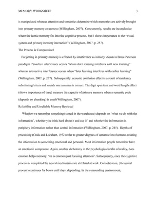 MEMORY WORKSHEET

3

is manipulated whereas attention and semantics determine which memories are actively brought
into primary memory awareness (Willingham, 2007). Concurrently, results are inconclusive
where the iconic memory fits into the cognitive process, but it shows importance to the “visual
system and primary memory interaction” (Willingham, 2007, p. 257).
The Process is Compromised
Forgetting in primary memory is effected by interference as initially shown in Brow-Peterson
paradigm. Proactive interference occurs “when older learning interferes with new learning”
whereas retroactive interference occurs when “later learning interferes with earlier learning”
(Willingham, 2007, p. 267). Subsequently, acoustic confusion effect is a result of randomly
substituting letters and sounds one assumes is correct. The digit span task and word length effect
(shows importance of time) measure the capacity of primary memory when a semantic code
(depends on chunking) is used (Willingham, 2007).
Reliability and Unreliable Memory Retrieval
Whether we remember something (stored in the warehouse) depends on “what we do with the
information”, whether you think hard about it and use it” and whether the information is
periphery information rather than central information (Willingham, 2007, p. 245). Depths of
processing (Craik and Lockhart, 1972) refer to greater degrees of semantic involvement, relating
the information to something emotional and personal. Most information people remember have
an emotional component. Again, another dichotomy in the psychological realm of reality, does
emotion helps memory, “or is emotion just focusing attention”. Subsequently, once the cognitive
process is completed the neural mechanisms are still hard at work. Consolidation, (the neural
process) continues for hours until days, depending. In the surrounding environment,

 