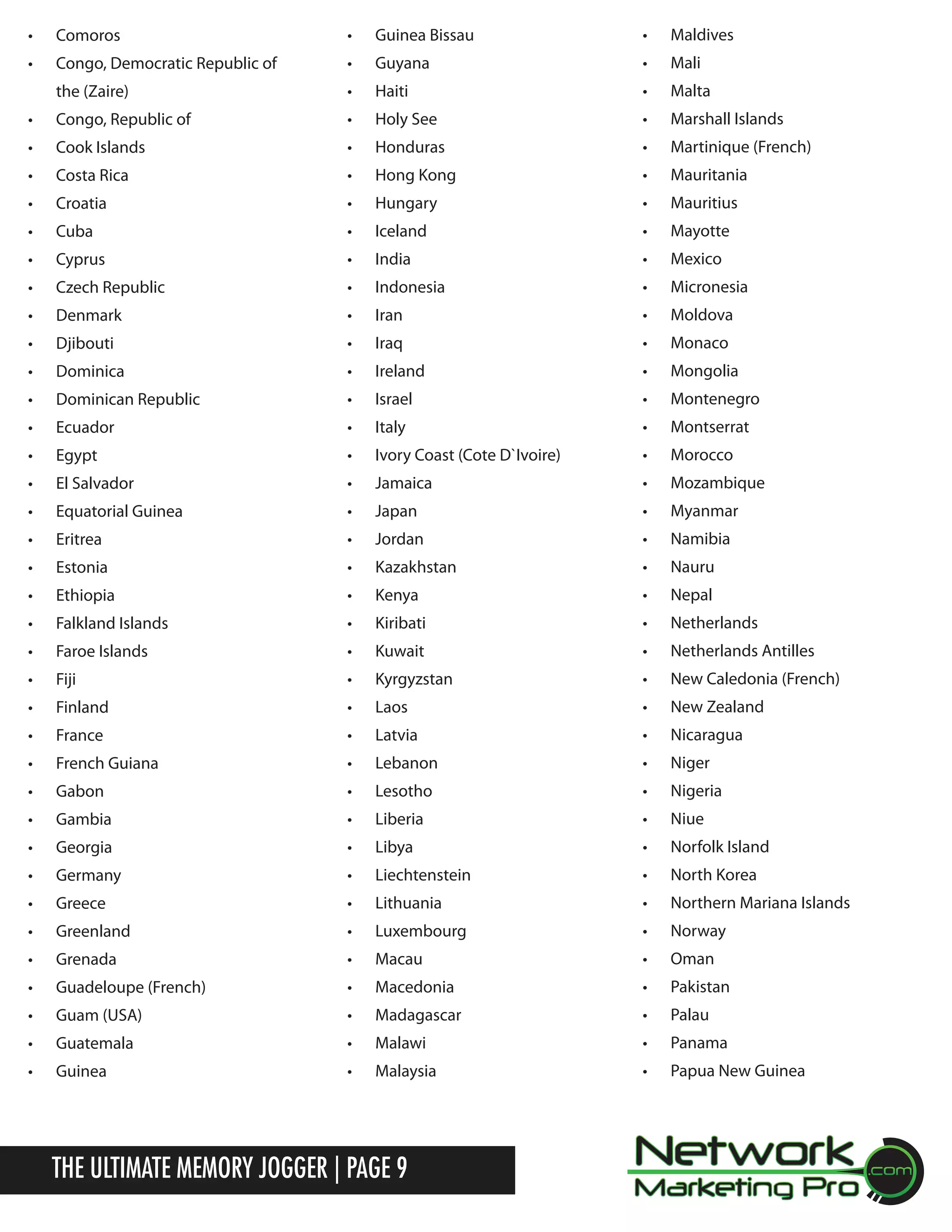 &bull;	

Comoros

&bull;	

Guinea Bissau

&bull;	

Maldives

&bull;	

Congo, Democratic Republic of

&bull;	

Guyana

&bull;	

Mali

the (Zaire)

&bull;	

Haiti

&bull;	

Malta

&bull;	

Congo, Republic of

&bull;	

Holy See

&bull;	

Marshall Islands

&bull;	

Cook Islands

&bull;	

Honduras

&bull;	

Martinique (French)

&bull;	

Costa Rica

&bull;	

Hong Kong

&bull;	

Mauritania

&bull;	

Croatia

&bull;	

Hungary

&bull;	

Mauritius

&bull;	

Cuba

&bull;	

Iceland

&bull;	

Mayotte

&bull;	

Cyprus

&bull;	

India

&bull;	

Mexico

&bull;	

Czech Republic

&bull;	

Indonesia

&bull;	

Micronesia

&bull;	

Denmark

&bull;	

Iran

&bull;	

Moldova

&bull;	

Djibouti

&bull;	

Iraq

&bull;	

Monaco

&bull;	

Dominica

&bull;	

Ireland

&bull;	

Mongolia

&bull;	

Dominican Republic

&bull;	

Israel

&bull;	

Montenegro

&bull;	

Ecuador

&bull;	

Italy

&bull;	

Montserrat

&bull;	

Egypt

&bull;	

Ivory Coast (Cote D`Ivoire)

&bull;	

Morocco

&bull;	

El Salvador

&bull;	

Jamaica

&bull;	

Mozambique

&bull;	

Equatorial Guinea

&bull;	

Japan

&bull;	

Myanmar

&bull;	

Eritrea

&bull;	

Jordan

&bull;	

Namibia

&bull;	

Estonia

&bull;	

Kazakhstan

&bull;	

Nauru

&bull;	

Ethiopia

&bull;	

Kenya

&bull;	

Nepal

&bull;	

Falkland Islands

&bull;	

Kiribati

&bull;	

Netherlands

&bull;	

Faroe Islands

&bull;	

Kuwait

&bull;	

Netherlands Antilles

&bull;	

Fiji

&bull;	

Kyrgyzstan

&bull;	

New Caledonia (French)

&bull;	

Finland

&bull;	

Laos

&bull;	

New Zealand

&bull;	

France

&bull;	

Latvia

&bull;	

Nicaragua

&bull;	

French Guiana

&bull;	

Lebanon

&bull;	

Niger

&bull;	

Gabon

&bull;	

Lesotho

&bull;	

Nigeria

&bull;	

Gambia

&bull;	

Liberia

&bull;	

Niue

&bull;	

Georgia

&bull;	

Libya

&bull;	

Norfolk Island

&bull;	

Germany

&bull;	

Liechtenstein

&bull;	

North Korea

&bull;	

Greece

&bull;	

Lithuania

&bull;	

Northern Mariana Islands

&bull;	

Greenland

&bull;	

Luxembourg

&bull;	

Norway

&bull;	

Grenada

&bull;	

Macau

&bull;	

Oman

&bull;	

Guadeloupe (French)

&bull;	

Macedonia

&bull;	

Pakistan

&bull;	

Guam (USA)

&bull;	

Madagascar

&bull;	

Palau

&bull;	

Guatemala

&bull;	

Malawi

&bull;	

Panama

&bull;	

Guinea

&bull;	

Malaysia

&bull;	

Papua New Guinea

The Ultimate Memory Jogger | Page 9

 