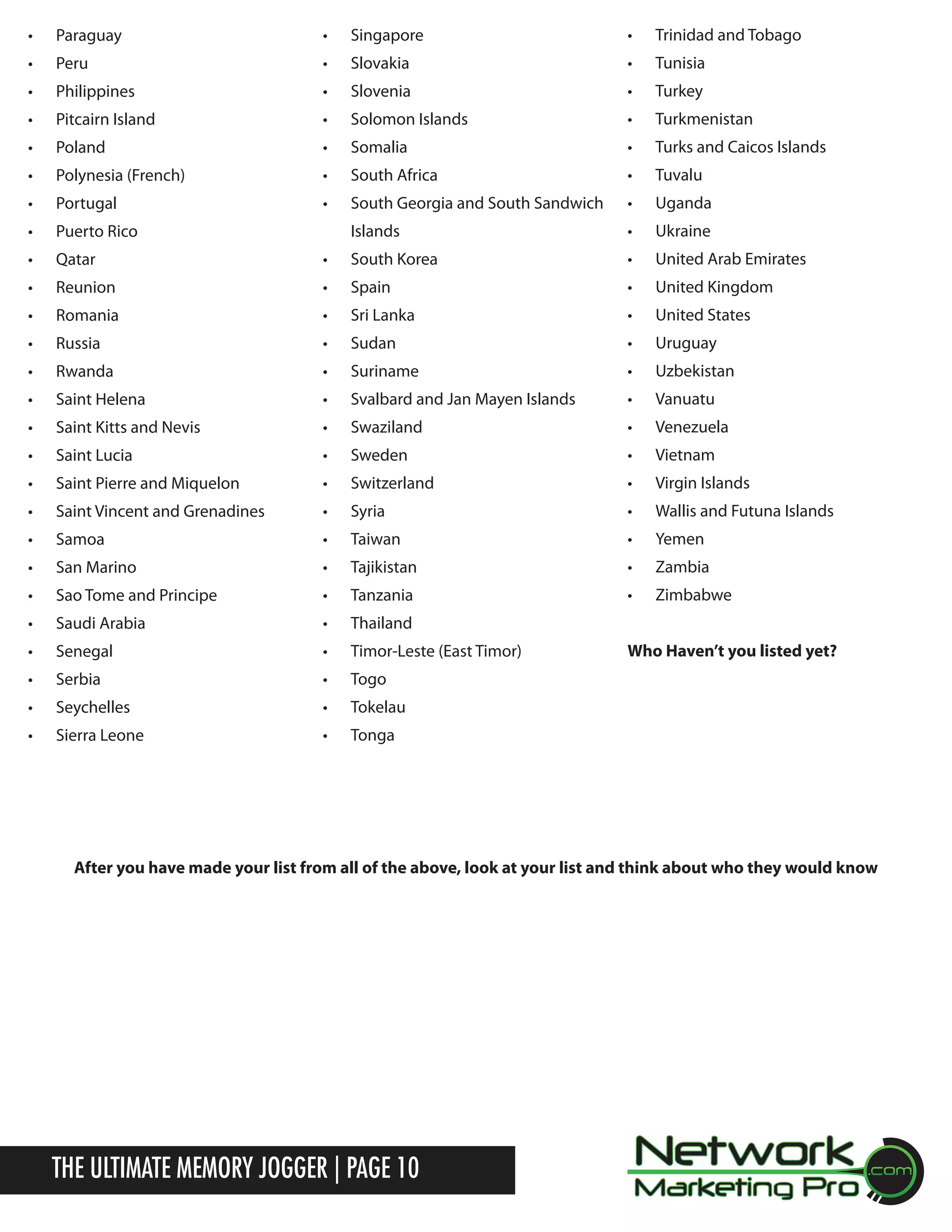 &bull;	

Paraguay

&bull;	

Singapore

&bull;	

Trinidad and Tobago

&bull;	

Peru

&bull;	

Slovakia

&bull;	

Tunisia

&bull;	

Philippines

&bull;	

Slovenia

&bull;	

Turkey

&bull;	

Pitcairn Island

&bull;	

Solomon Islands

&bull;	

Turkmenistan

&bull;	

Poland

&bull;	

Somalia

&bull;	

Turks and Caicos Islands

&bull;	

Polynesia (French)

&bull;	

South Africa

&bull;	

Tuvalu

&bull;	

Portugal

&bull;	

South Georgia and South Sandwich

&bull;	

Uganda

&bull;	

Puerto Rico

Islands

&bull;	

Ukraine

&bull;	

Qatar

&bull;	

South Korea

&bull;	

United Arab Emirates

&bull;	

Reunion

&bull;	

Spain

&bull;	

United Kingdom

&bull;	

Romania

&bull;	

Sri Lanka

&bull;	

United States

&bull;	

Russia

&bull;	

Sudan

&bull;	

Uruguay

&bull;	

Rwanda

&bull;	

Suriname

&bull;	

Uzbekistan

&bull;	

Saint Helena

&bull;	

Svalbard and Jan Mayen Islands

&bull;	

Vanuatu

&bull;	

Saint Kitts and Nevis

&bull;	

Swaziland

&bull;	

Venezuela

&bull;	

Saint Lucia

&bull;	

Sweden

&bull;	

Vietnam

&bull;	

Saint Pierre and Miquelon

&bull;	

Switzerland

&bull;	

Virgin Islands

&bull;	

Saint Vincent and Grenadines

&bull;	

Syria

&bull;	

Wallis and Futuna Islands

&bull;	

Samoa

&bull;	

Taiwan

&bull;	

Yemen

&bull;	

San Marino

&bull;	

Tajikistan

&bull;	

Zambia

&bull;	

Sao Tome and Principe

&bull;	

Tanzania

&bull;	

Zimbabwe

&bull;	

Saudi Arabia

&bull;	

Thailand

&bull;	

Senegal

&bull;	

Timor-Leste (East Timor)

&bull;	

Serbia

&bull;	

Togo

&bull;	

Seychelles

&bull;	

Tokelau

&bull;	

Sierra Leone

&bull;	

Tonga

Who Haven&rsquo;t you listed yet?

After you have made your list from all of the above, look at your list and think about who they would know

The Ultimate Memory Jogger | Page 10

 