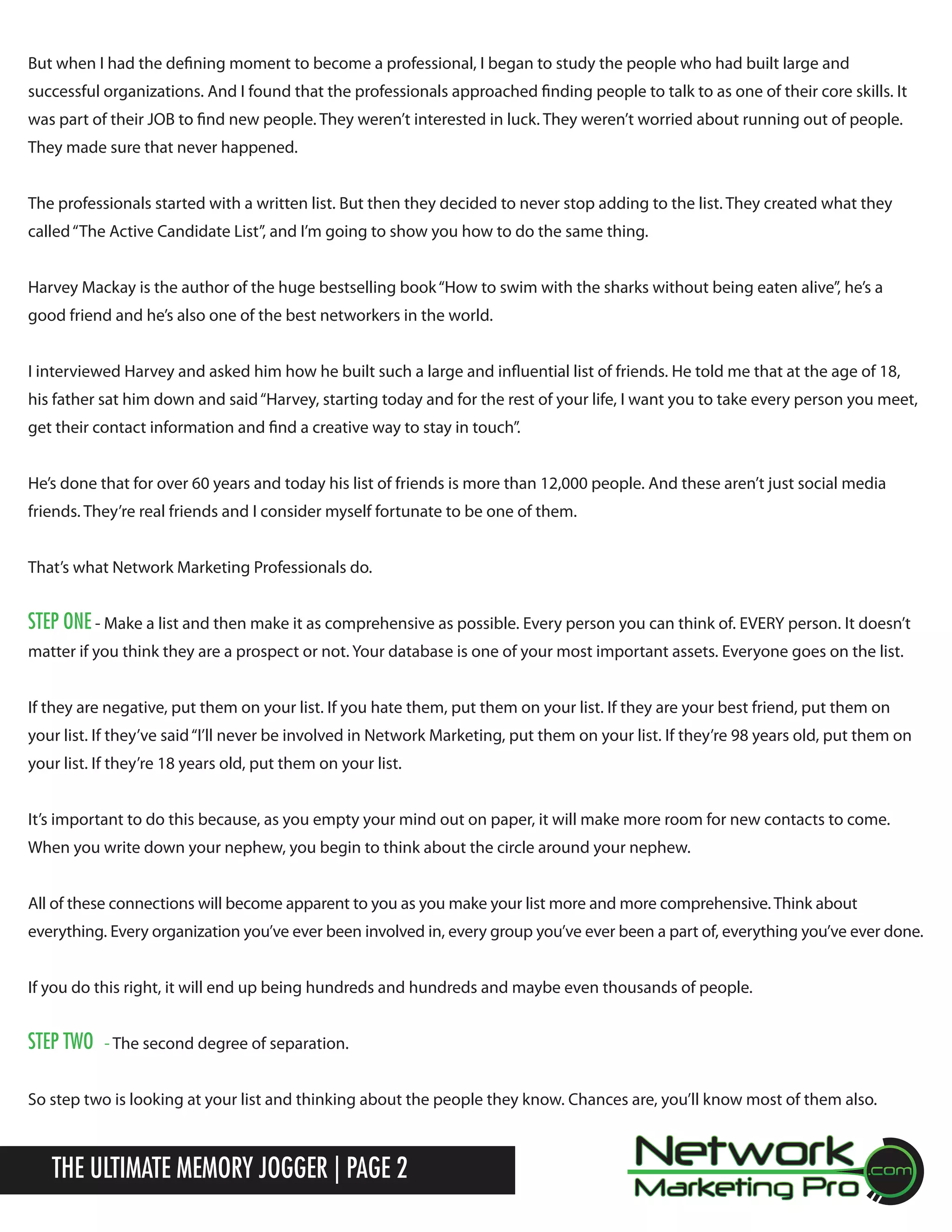 But when I had the defining moment to become a professional, I began to study the people who had built large and
successful organizations. And I found that the professionals approached finding people to talk to as one of their core skills. It
was part of their JOB to find new people. They weren&rsquo;t interested in luck. They weren&rsquo;t worried about running out of people.
They made sure that never happened.
The professionals started with a written list. But then they decided to never stop adding to the list. They created what they
called &ldquo;The Active Candidate List&rdquo;, and I&rsquo;m going to show you how to do the same thing.
Harvey Mackay is the author of the huge bestselling book &ldquo;How to swim with the sharks without being eaten alive&rdquo;, he&rsquo;s a
good friend and he&rsquo;s also one of the best networkers in the world.
I interviewed Harvey and asked him how he built such a large and influential list of friends. He told me that at the age of 18,
his father sat him down and said &ldquo;Harvey, starting today and for the rest of your life, I want you to take every person you meet,
get their contact information and find a creative way to stay in touch&rdquo;.
He&rsquo;s done that for over 60 years and today his list of friends is more than 12,000 people. And these aren&rsquo;t just social media
friends. They&rsquo;re real friends and I consider myself fortunate to be one of them.
That&rsquo;s what Network Marketing Professionals do.

Step one - Make a list and then make it as comprehensive as possible. Every person you can think of. EVERY person. It doesn&rsquo;t
matter if you think they are a prospect or not. Your database is one of your most important assets. Everyone goes on the list.
If they are negative, put them on your list. If you hate them, put them on your list. If they are your best friend, put them on
your list. If they&rsquo;ve said &ldquo;I&rsquo;ll never be involved in Network Marketing, put them on your list. If they&rsquo;re 98 years old, put them on
your list. If they&rsquo;re 18 years old, put them on your list.
It&rsquo;s important to do this because, as you empty your mind out on paper, it will make more room for new contacts to come.
When you write down your nephew, you begin to think about the circle around your nephew.
All of these connections will become apparent to you as you make your list more and more comprehensive. Think about
everything. Every organization you&rsquo;ve ever been involved in, every group you&rsquo;ve ever been a part of, everything you&rsquo;ve ever done.
If you do this right, it will end up being hundreds and hundreds and maybe even thousands of people.

Step two

- The second degree of separation.

So step two is looking at your list and thinking about the people they know. Chances are, you&rsquo;ll know most of them also.

The Ultimate Memory Jogger | Page 2

 