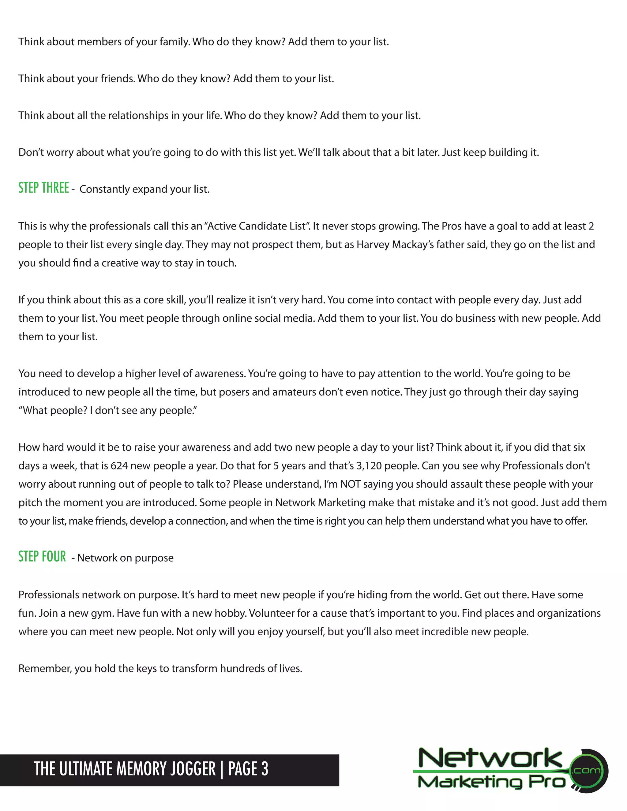 Think about members of your family. Who do they know? Add them to your list.
Think about your friends. Who do they know? Add them to your list.
Think about all the relationships in your life. Who do they know? Add them to your list.
Don&rsquo;t worry about what you&rsquo;re going to do with this list yet. We&rsquo;ll talk about that a bit later. Just keep building it.

Step three -

Constantly expand your list.

This is why the professionals call this an &ldquo;Active Candidate List&rdquo;. It never stops growing. The Pros have a goal to add at least 2
people to their list every single day. They may not prospect them, but as Harvey Mackay&rsquo;s father said, they go on the list and
you should find a creative way to stay in touch.
If you think about this as a core skill, you&rsquo;ll realize it isn&rsquo;t very hard. You come into contact with people every day. Just add
them to your list. You meet people through online social media. Add them to your list. You do business with new people. Add
them to your list.
You need to develop a higher level of awareness. You&rsquo;re going to have to pay attention to the world. You&rsquo;re going to be
introduced to new people all the time, but posers and amateurs don&rsquo;t even notice. They just go through their day saying
&ldquo;What people? I don&rsquo;t see any people.&rdquo;
How hard would it be to raise your awareness and add two new people a day to your list? Think about it, if you did that six
days a week, that is 624 new people a year. Do that for 5 years and that&rsquo;s 3,120 people. Can you see why Professionals don&rsquo;t
worry about running out of people to talk to? Please understand, I&rsquo;m NOT saying you should assault these people with your
pitch the moment you are introduced. Some people in Network Marketing make that mistake and it&rsquo;s not good. Just add them
to your list, make friends, develop a connection, and when the time is right you can help them understand what you have to offer.

Step four

- Network on purpose

Professionals network on purpose. It&rsquo;s hard to meet new people if you&rsquo;re hiding from the world. Get out there. Have some
fun. Join a new gym. Have fun with a new hobby. Volunteer for a cause that&rsquo;s important to you. Find places and organizations
where you can meet new people. Not only will you enjoy yourself, but you&rsquo;ll also meet incredible new people.
Remember, you hold the keys to transform hundreds of lives.

The Ultimate Memory Jogger | Page 3

 
