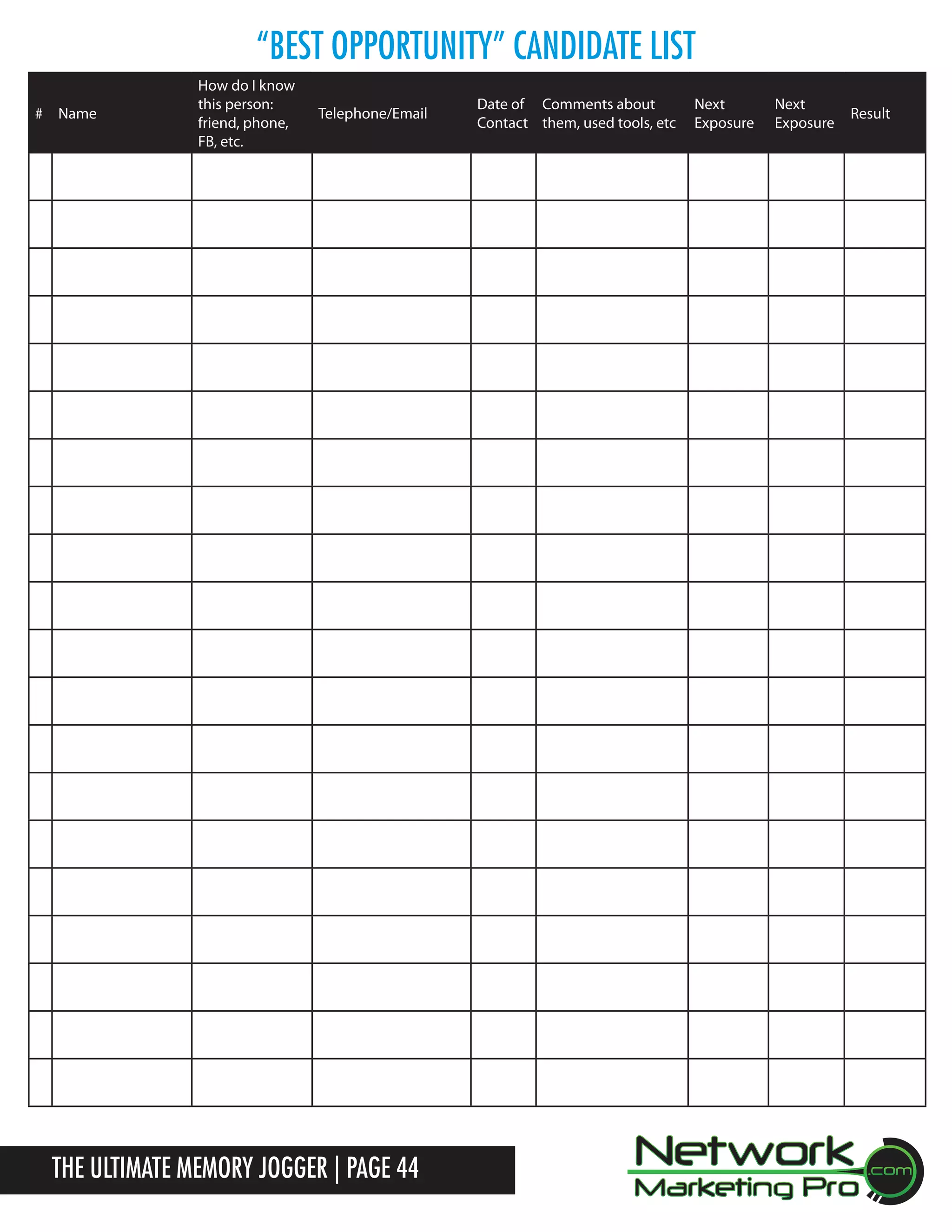 &ldquo;BEST Opportunity&rdquo; Candidate List
# Name

How do I know
this person:
friend, phone,
FB, etc.

Telephone/Email

The Ultimate Memory Jogger | Page 44

Date of Comments about
Contact them, used tools, etc

Next
Exposure

Next
Exposure

Result

 