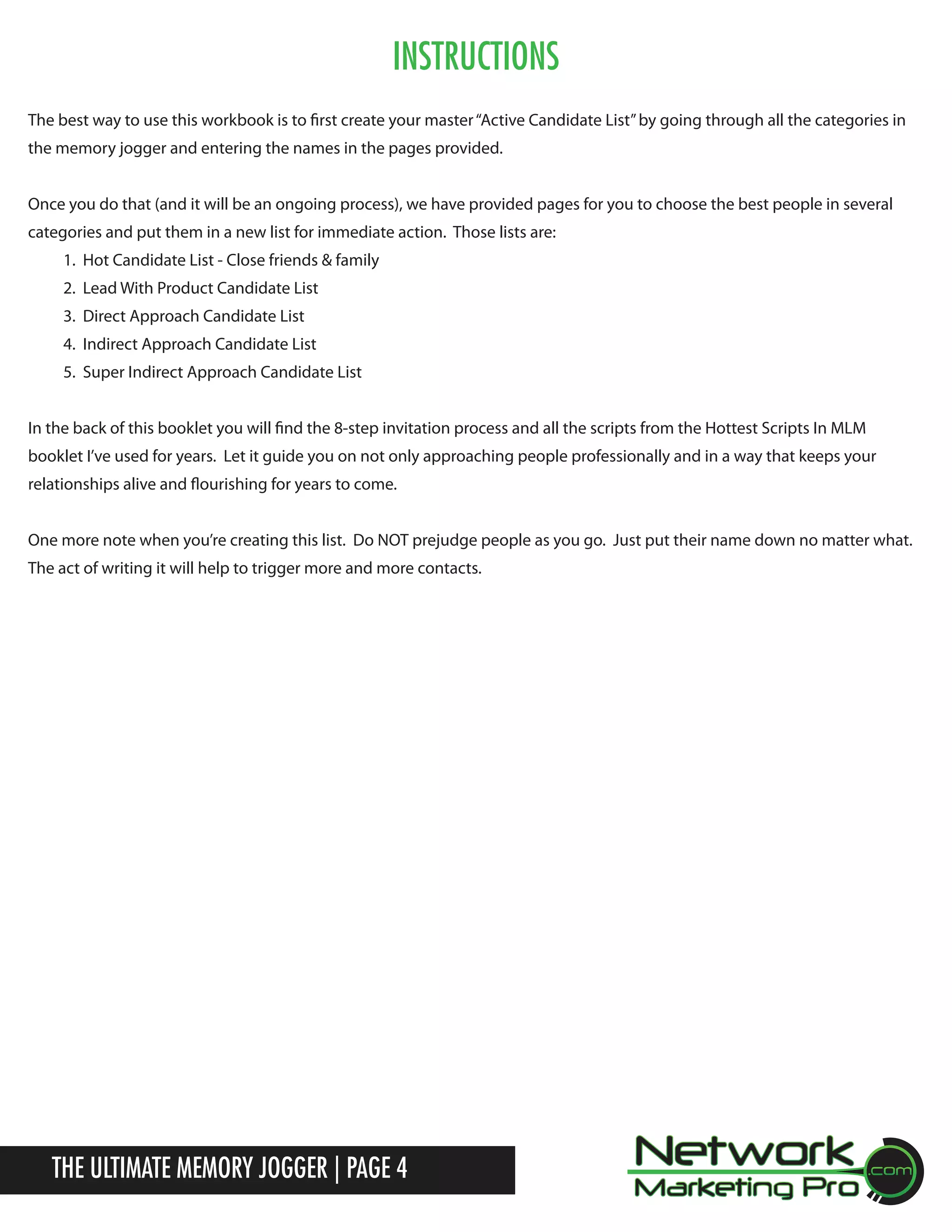 Instructions
The best way to use this workbook is to first create your master &ldquo;Active Candidate List&rdquo; by going through all the categories in
the memory jogger and entering the names in the pages provided.
Once you do that (and it will be an ongoing process), we have provided pages for you to choose the best people in several
categories and put them in a new list for immediate action. Those lists are:
1. Hot Candidate List - Close friends & family
2. Lead With Product Candidate List
3. Direct Approach Candidate List
4. Indirect Approach Candidate List
5. Super Indirect Approach Candidate List
In the back of this booklet you will find the 8-step invitation process and all the scripts from the Hottest Scripts In MLM
booklet I&rsquo;ve used for years. Let it guide you on not only approaching people professionally and in a way that keeps your
relationships alive and flourishing for years to come.
One more note when you&rsquo;re creating this list. Do NOT prejudge people as you go. Just put their name down no matter what.
The act of writing it will help to trigger more and more contacts.

The Ultimate Memory Jogger | Page 4

 