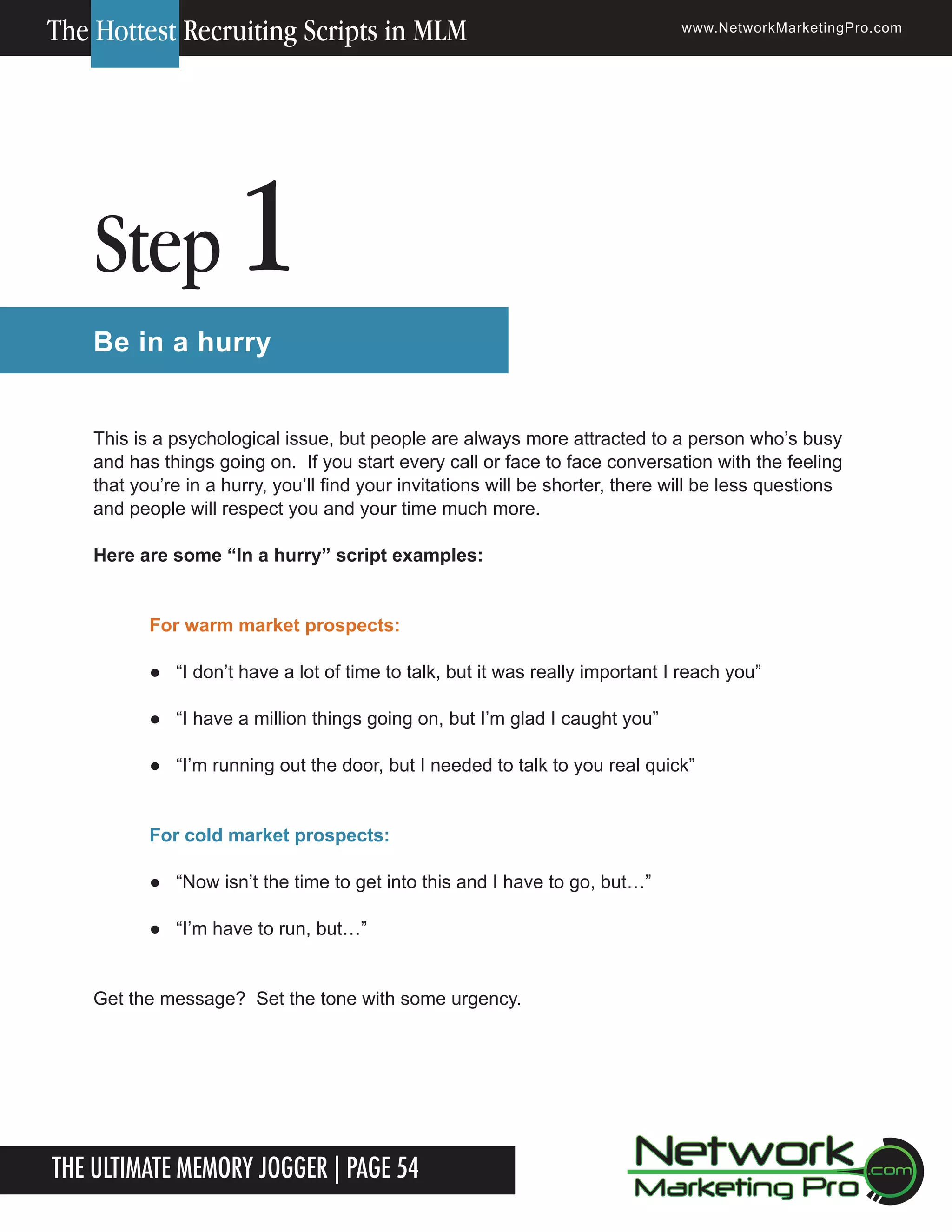 The Hottest Recruiting Scripts in MLM

Step

www.NetworkMarketingPro.com

1

Be in a hurry
This is a psychological issue, but people are always more attracted to a person who&rsquo;s busy
and has things going on. If you start every call or face to face conversation with the feeling
that you&rsquo;re in a hurry, you&rsquo;ll find your invitations will be shorter, there will be less questions
and people will respect you and your time much more.
Here are some &ldquo;In a hurry&rdquo; script examples:
For warm market prospects:
● &ldquo;I don&rsquo;t have a lot of time to talk, but it was really important I reach you&rdquo;
● &ldquo;I have a million things going on, but I&rsquo;m glad I caught you&rdquo;
● &ldquo;I&rsquo;m running out the door, but I needed to talk to you real quick&rdquo;
For cold market prospects:
● &ldquo;Now isn&rsquo;t the time to get into this and I have to go, but&hellip;&rdquo;
● &ldquo;I&rsquo;m have to run, but&hellip;&rdquo;
Get the message? Set the tone with some urgency.

The Ultimate Memory Jogger | Page 54
4

For more information on how to become a Network Marketing Professional, go to www.NetworkMarketingPro.com/go-pro/
to get your copy of &ldquo;Go Pro - How to become a Network Marketing Professional&rdquo;

 