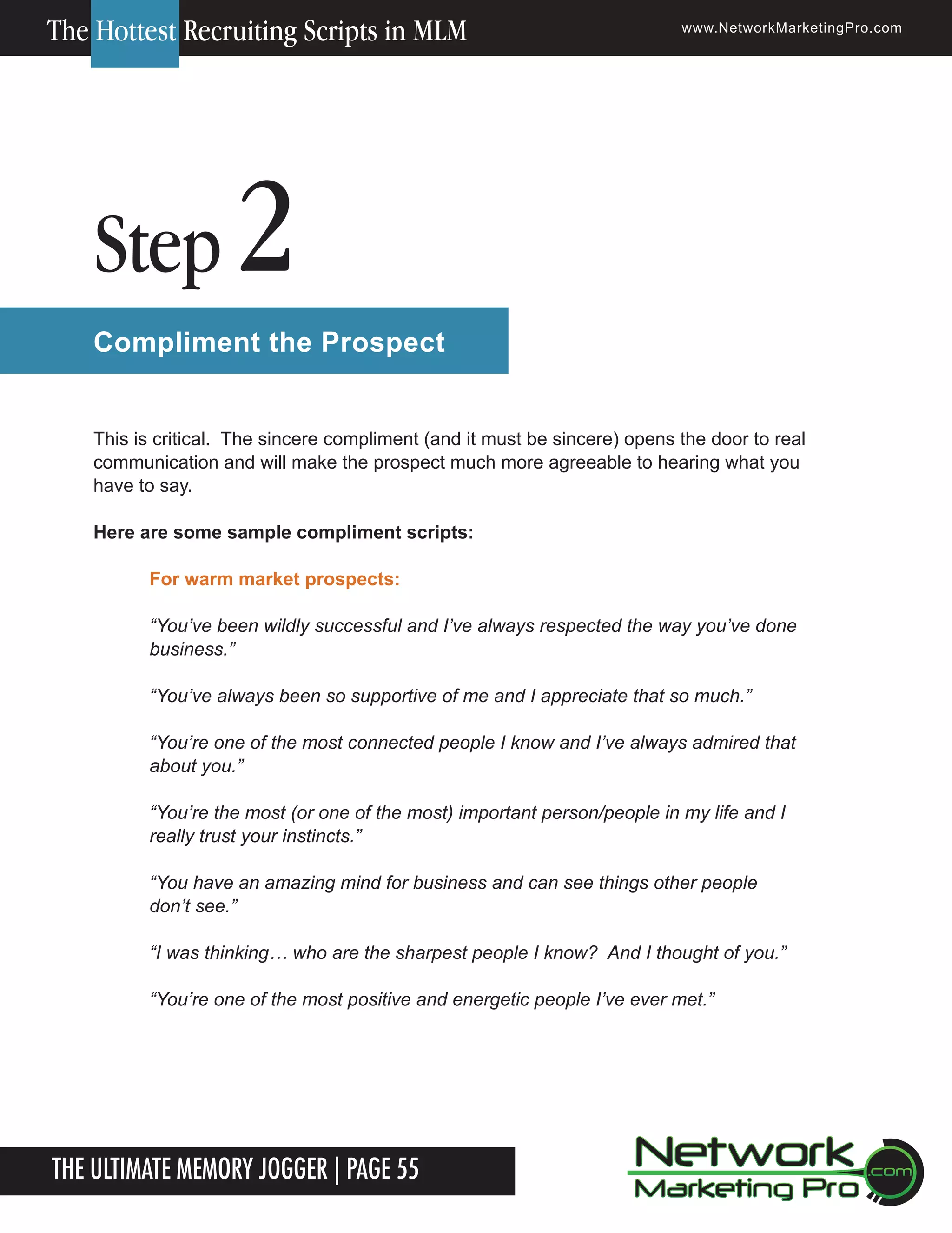 The Hottest Recruiting Scripts in MLM

Step

www.NetworkMarketingPro.com

2

Compliment the Prospect
This is critical. The sincere compliment (and it must be sincere) opens the door to real
communication and will make the prospect much more agreeable to hearing what you
have to say.
Here are some sample compliment scripts:
For warm market prospects:
&ldquo;You&rsquo;ve been wildly successful and I&rsquo;ve always respected the way you&rsquo;ve done
business.&rdquo;
&ldquo;You&rsquo;ve always been so supportive of me and I appreciate that so much.&rdquo;
&ldquo;You&rsquo;re one of the most connected people I know and I&rsquo;ve always admired that
about you.&rdquo;
&ldquo;You&rsquo;re the most (or one of the most) important person/people in my life and I
really trust your instincts.&rdquo;
&ldquo;You have an amazing mind for business and can see things other people
don&rsquo;t see.&rdquo;
&ldquo;I was thinking&hellip; who are the sharpest people I know? And I thought of you.&rdquo;
&ldquo;You&rsquo;re one of the most positive and energetic people I&rsquo;ve ever met.&rdquo;

The Ultimate Memory Jogger | Page 55

For more information on how to become a Network Marketing Professional, go to www.NetworkMarketingPro.com/go-pro/
to get your copy of &ldquo;Go Pro - How to become a Network Marketing Professional&rdquo;

5

 