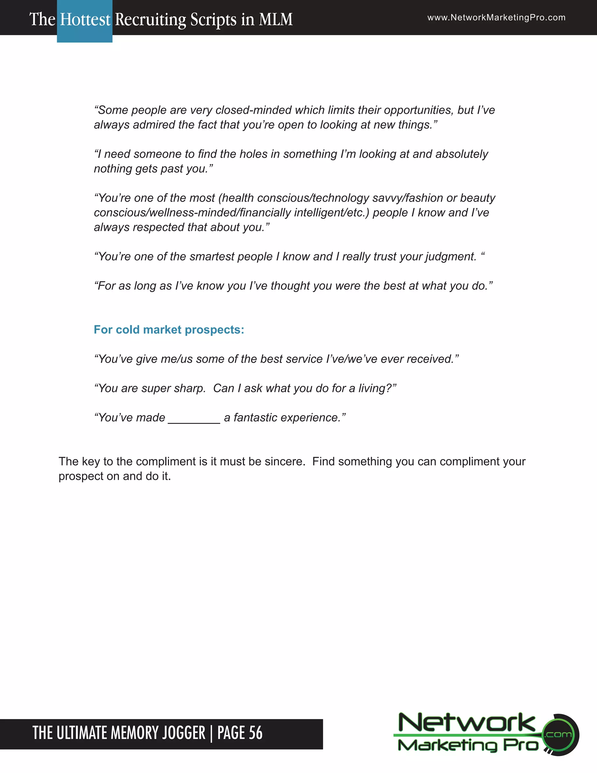 The Hottest Recruiting Scripts in MLM

www.NetworkMarketingPro.com

&ldquo;Some people are very closed-minded which limits their opportunities, but I&rsquo;ve
always admired the fact that you&rsquo;re open to looking at new things.&rdquo;
&ldquo;I need someone to find the holes in something I&rsquo;m looking at and absolutely
nothing gets past you.&rdquo;
&ldquo;You&rsquo;re one of the most (health conscious/technology savvy/fashion or beauty
conscious/wellness-minded/financially intelligent/etc.) people I know and I&rsquo;ve
always respected that about you.&rdquo;
&ldquo;You&rsquo;re one of the smartest people I know and I really trust your judgment. &ldquo;
&ldquo;For as long as I&rsquo;ve know you I&rsquo;ve thought you were the best at what you do.&rdquo;
For cold market prospects:
&ldquo;You&rsquo;ve give me/us some of the best service I&rsquo;ve/we&rsquo;ve ever received.&rdquo;
&ldquo;You are super sharp. Can I ask what you do for a living?&rdquo;
&ldquo;You&rsquo;ve made ________ a fantastic experience.&rdquo;
The key to the compliment is it must be sincere. Find something you can compliment your
prospect on and do it.

The Ultimate Memory Jogger | Page 56
6

For more information on how to become a Network Marketing Professional, go to www.NetworkMarketingPro.com/go-pro/
to get your copy of &ldquo;Go Pro - How to become a Network Marketing Professional&rdquo;

 