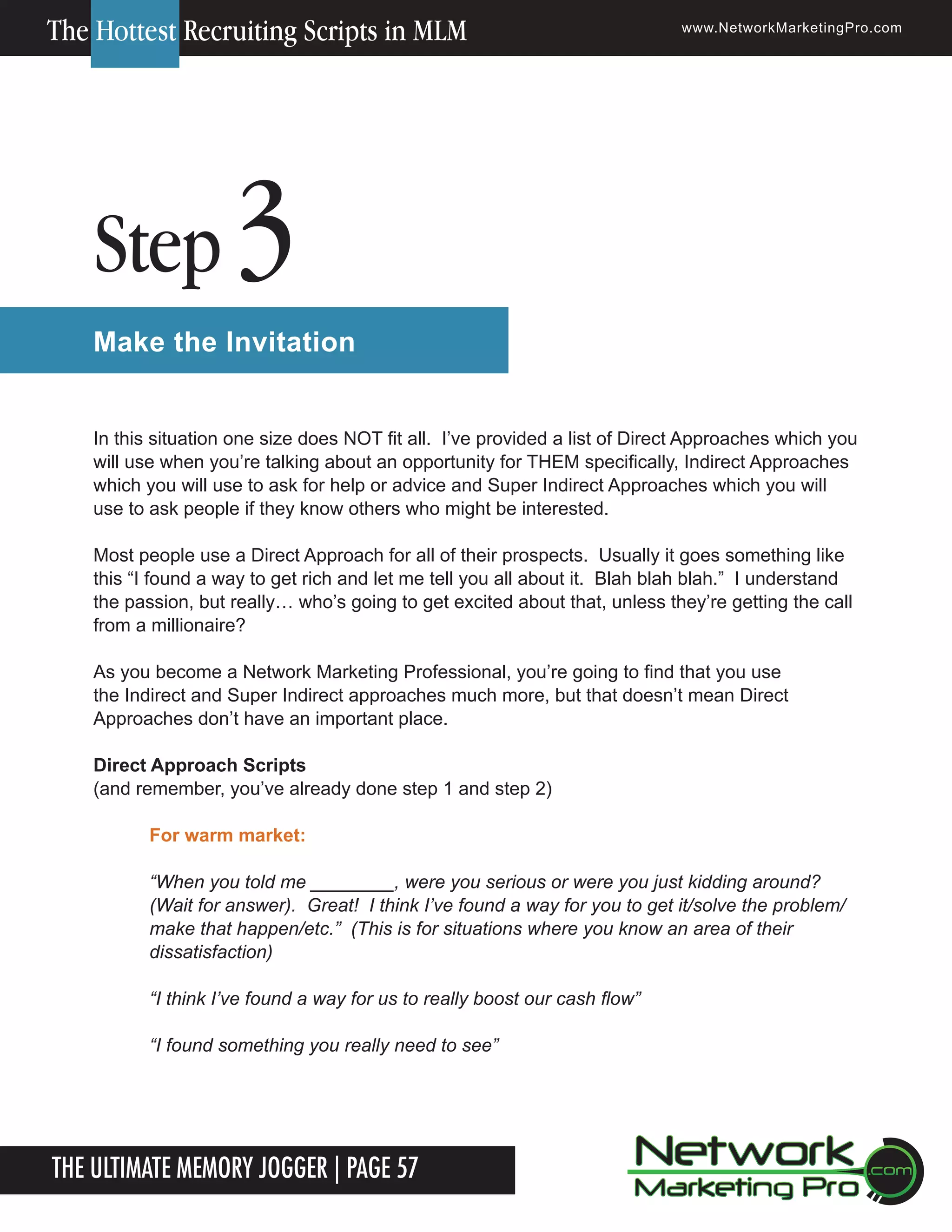 The Hottest Recruiting Scripts in MLM

Step

www.NetworkMarketingPro.com

3

Make the Invitation
In this situation one size does NOT fit all. I&rsquo;ve provided a list of Direct Approaches which you
will use when you&rsquo;re talking about an opportunity for THEM specifically, Indirect Approaches
which you will use to ask for help or advice and Super Indirect Approaches which you will
use to ask people if they know others who might be interested.
Most people use a Direct Approach for all of their prospects. Usually it goes something like
this &ldquo;I found a way to get rich and let me tell you all about it. Blah blah blah.&rdquo; I understand
the passion, but really&hellip; who&rsquo;s going to get excited about that, unless they&rsquo;re getting the call
from a millionaire?
As you become a Network Marketing Professional, you&rsquo;re going to find that you use
the Indirect and Super Indirect approaches much more, but that doesn&rsquo;t mean Direct
Approaches don&rsquo;t have an important place.
Direct Approach Scripts
(and remember, you&rsquo;ve already done step 1 and step 2)
For warm market:
&ldquo;When you told me ________, were you serious or were you just kidding around?
(Wait for answer). Great! I think I&rsquo;ve found a way for you to get it/solve the problem/
make that happen/etc.&rdquo; (This is for situations where you know an area of their
dissatisfaction)
&ldquo;I think I&rsquo;ve found a way for us to really boost our cash flow&rdquo;
&ldquo;I found something you really need to see&rdquo;

The Ultimate Memory Jogger | Page 57

For more information on how to become a Network Marketing Professional, go to www.NetworkMarketingPro.com/go-pro/
to get your copy of &ldquo;Go Pro - How to become a Network Marketing Professional&rdquo;

7

 