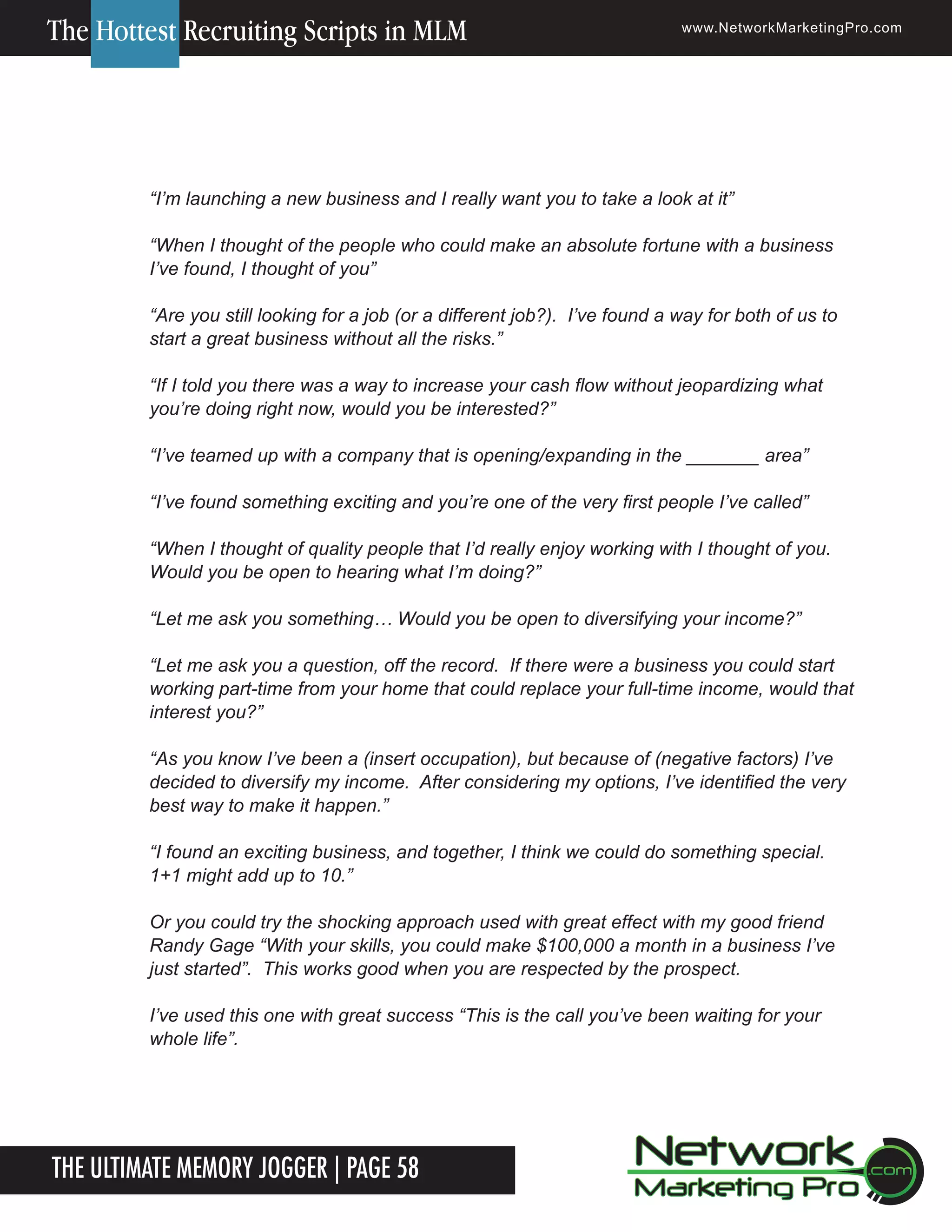 The Hottest Recruiting Scripts in MLM

www.NetworkMarketingPro.com

&ldquo;I&rsquo;m launching a new business and I really want you to take a look at it&rdquo;
&ldquo;When I thought of the people who could make an absolute fortune with a business
I&rsquo;ve found, I thought of you&rdquo;
&ldquo;Are you still looking for a job (or a different job?). I&rsquo;ve found a way for both of us to
start a great business without all the risks.&rdquo;
&ldquo;If I told you there was a way to increase your cash flow without jeopardizing what
you&rsquo;re doing right now, would you be interested?&rdquo;
&ldquo;I&rsquo;ve teamed up with a company that is opening/expanding in the _______ area&rdquo;
&ldquo;I&rsquo;ve found something exciting and you&rsquo;re one of the very first people I&rsquo;ve called&rdquo;
&ldquo;When I thought of quality people that I&rsquo;d really enjoy working with I thought of you.
Would you be open to hearing what I&rsquo;m doing?&rdquo;
&ldquo;Let me ask you something&hellip; Would you be open to diversifying your income?&rdquo;
&ldquo;Let me ask you a question, off the record. If there were a business you could start
working part-time from your home that could replace your full-time income, would that
interest you?&rdquo;
&ldquo;As you know I&rsquo;ve been a (insert occupation), but because of (negative factors) I&rsquo;ve
decided to diversify my income. After considering my options, I&rsquo;ve identified the very
best way to make it happen.&rdquo;
&ldquo;I found an exciting business, and together, I think we could do something special.
1+1 might add up to 10.&rdquo;
Or you could try the shocking approach used with great effect with my good friend
Randy Gage &ldquo;With your skills, you could make $100,000 a month in a business I&rsquo;ve
just started&rdquo;. This works good when you are respected by the prospect.
I&rsquo;ve used this one with great success &ldquo;This is the call you&rsquo;ve been waiting for your
whole life&rdquo;.

The Ultimate Memory Jogger | Page 58
8

For more information on how to become a Network Marketing Professional, go to www.NetworkMarketingPro.com/go-pro/
to get your copy of &ldquo;Go Pro - How to become a Network Marketing Professional&rdquo;

 