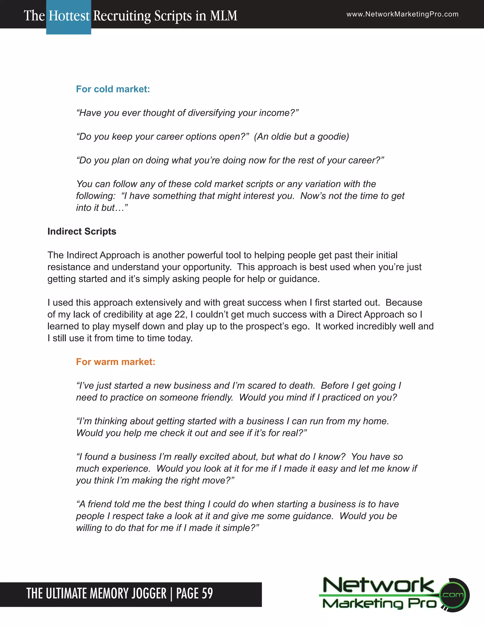 The Hottest Recruiting Scripts in MLM

www.NetworkMarketingPro.com

For cold market:
&ldquo;Have you ever thought of diversifying your income?&rdquo;
&ldquo;Do you keep your career options open?&rdquo; (An oldie but a goodie)
&ldquo;Do you plan on doing what you&rsquo;re doing now for the rest of your career?&rdquo;
You can follow any of these cold market scripts or any variation with the
following: &ldquo;I have something that might interest you. Now&rsquo;s not the time to get
into it but&hellip;&rdquo;
Indirect Scripts
The Indirect Approach is another powerful tool to helping people get past their initial
resistance and understand your opportunity. This approach is best used when you&rsquo;re just
getting started and it&rsquo;s simply asking people for help or guidance.
I used this approach extensively and with great success when I first started out. Because
of my lack of credibility at age 22, I couldn&rsquo;t get much success with a Direct Approach so I
learned to play myself down and play up to the prospect&rsquo;s ego. It worked incredibly well and
I still use it from time to time today.
For warm market:
&ldquo;I&rsquo;ve just started a new business and I&rsquo;m scared to death. Before I get going I
need to practice on someone friendly. Would you mind if I practiced on you?
&ldquo;I&rsquo;m thinking about getting started with a business I can run from my home.
Would you help me check it out and see if it&rsquo;s for real?&rdquo;
&ldquo;I found a business I&rsquo;m really excited about, but what do I know? You have so
much experience. Would you look at it for me if I made it easy and let me know if
you think I&rsquo;m making the right move?&rdquo;
&ldquo;A friend told me the best thing I could do when starting a business is to have
people I respect take a look at it and give me some guidance. Would you be
willing to do that for me if I made it simple?&rdquo;

The Ultimate Memory Jogger | Page 59

For more information on how to become a Network Marketing Professional, go to www.NetworkMarketingPro.com/go-pro/
to get your copy of &ldquo;Go Pro - How to become a Network Marketing Professional&rdquo;

9

 