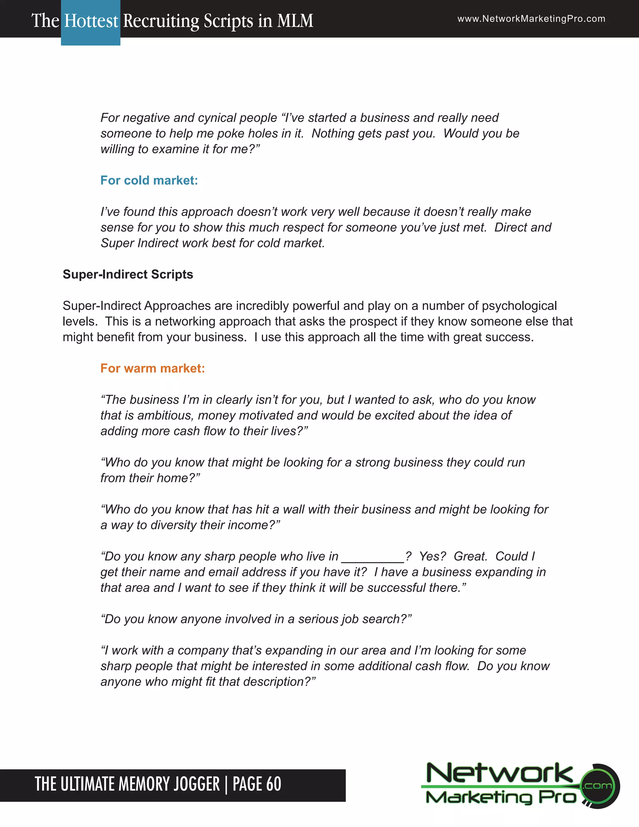 The Hottest Recruiting Scripts in MLM

www.NetworkMarketingPro.com

For negative and cynical people &ldquo;I&rsquo;ve started a business and really need
someone to help me poke holes in it. Nothing gets past you. Would you be
willing to examine it for me?&rdquo;
For cold market:
I&rsquo;ve found this approach doesn&rsquo;t work very well because it doesn&rsquo;t really make
sense for you to show this much respect for someone you&rsquo;ve just met. Direct and
Super Indirect work best for cold market.
Super-Indirect Scripts
Super-Indirect Approaches are incredibly powerful and play on a number of psychological
levels. This is a networking approach that asks the prospect if they know someone else that
might benefit from your business. I use this approach all the time with great success.
For warm market:
&ldquo;The business I&rsquo;m in clearly isn&rsquo;t for you, but I wanted to ask, who do you know
that is ambitious, money motivated and would be excited about the idea of
adding more cash flow to their lives?&rdquo;
&ldquo;Who do you know that might be looking for a strong business they could run
from their home?&rdquo;
&ldquo;Who do you know that has hit a wall with their business and might be looking for
a way to diversity their income?&rdquo;
&ldquo;Do you know any sharp people who live in _________? Yes? Great. Could I
get their name and email address if you have it? I have a business expanding in
that area and I want to see if they think it will be successful there.&rdquo;
&ldquo;Do you know anyone involved in a serious job search?&rdquo;
&ldquo;I work with a company that&rsquo;s expanding in our area and I&rsquo;m looking for some
sharp people that might be interested in some additional cash flow. Do you know
anyone who might fit that description?&rdquo;

The Ultimate Memory Jogger | Page 60
10

For more information on how to become a Network Marketing Professional, go to www.NetworkMarketingPro.com/go-pro/
to get your copy of &ldquo;Go Pro - How to become a Network Marketing Professional&rdquo;

 