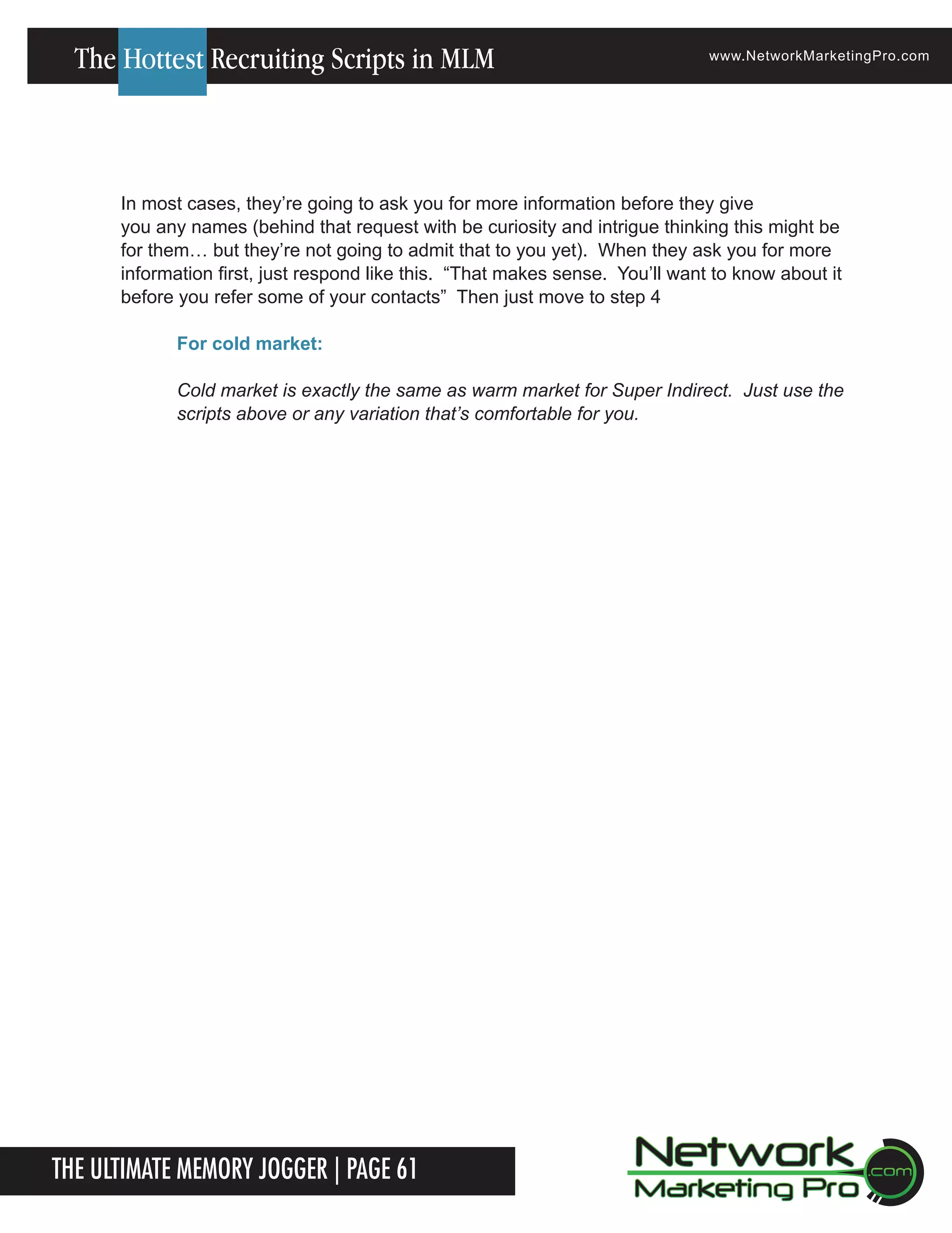 The Hottest Recruiting Scripts in MLM

www.NetworkMarketingPro.com

In most cases, they&rsquo;re going to ask you for more information before they give
you any names (behind that request with be curiosity and intrigue thinking this might be
for them&hellip; but they&rsquo;re not going to admit that to you yet). When they ask you for more
information first, just respond like this. &ldquo;That makes sense. You&rsquo;ll want to know about it
before you refer some of your contacts&rdquo; Then just move to step 4
For cold market:
Cold market is exactly the same as warm market for Super Indirect. Just use the
scripts above or any variation that&rsquo;s comfortable for you.

The Ultimate Memory Jogger | Page 61
For more information on how to become a Network Marketing Professional, go to www.NetworkMarketingPro.com/go-pro/

11

 