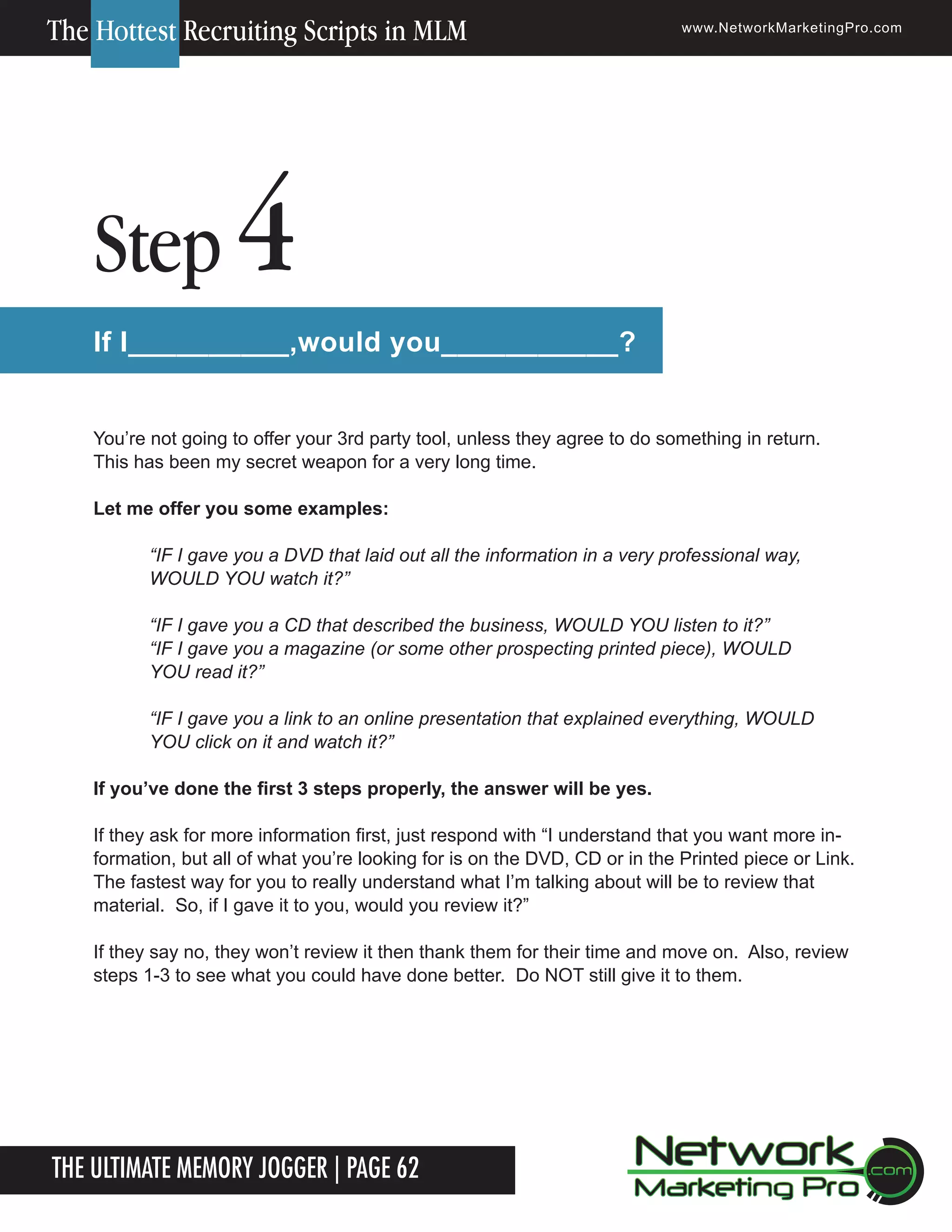 The Hottest Recruiting Scripts in MLM

Step

www.NetworkMarketingPro.com

4

If I__________,would you___________?
You&rsquo;re not going to offer your 3rd party tool, unless they agree to do something in return.
This has been my secret weapon for a very long time.
Let me offer you some examples:
&ldquo;IF I gave you a DVD that laid out all the information in a very professional way,
WOULD YOU watch it?&rdquo;
&ldquo;IF I gave you a CD that described the business, WOULD YOU listen to it?&rdquo;
&ldquo;IF I gave you a magazine (or some other prospecting printed piece), WOULD
YOU read it?&rdquo;
&ldquo;IF I gave you a link to an online presentation that explained everything, WOULD
YOU click on it and watch it?&rdquo;
If you&rsquo;ve done the first 3 steps properly, the answer will be yes.
If they ask for more information first, just respond with &ldquo;I understand that you want more information, but all of what you&rsquo;re looking for is on the DVD, CD or in the Printed piece or Link.
The fastest way for you to really understand what I&rsquo;m talking about will be to review that
material. So, if I gave it to you, would you review it?&rdquo;
If they say no, they won&rsquo;t review it then thank them for their time and move on. Also, review
steps 1-3 to see what you could have done better. Do NOT still give it to them.

The Ultimate Memory Jogger | Page 62
12

For more information on how to become a Network Marketing Professional, go to www.NetworkMarketingPro.com/go-pro/
to get your copy of &ldquo;Go Pro - How to become a Network Marketing Professional&rdquo;

 