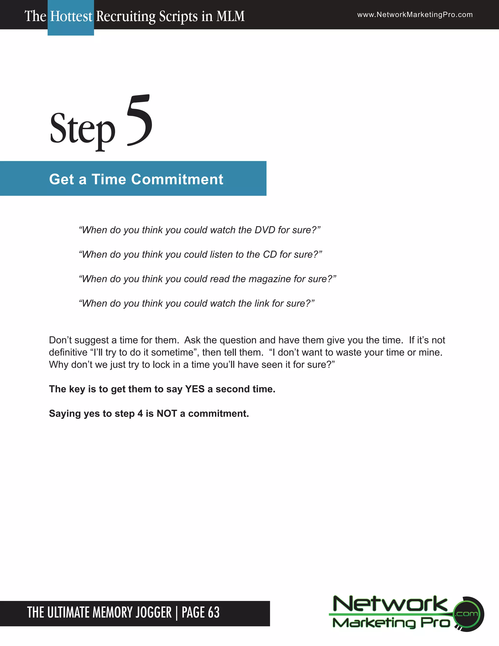 The Hottest Recruiting Scripts in MLM

Step

www.NetworkMarketingPro.com

5

Get a Time Commitment
&ldquo;When do you think you could watch the DVD for sure?&rdquo;
&ldquo;When do you think you could listen to the CD for sure?&rdquo;
&ldquo;When do you think you could read the magazine for sure?&rdquo;
&ldquo;When do you think you could watch the link for sure?&rdquo;
Don&rsquo;t suggest a time for them. Ask the question and have them give you the time. If it&rsquo;s not
definitive &ldquo;I&rsquo;ll try to do it sometime&rdquo;, then tell them. &ldquo;I don&rsquo;t want to waste your time or mine.
Why don&rsquo;t we just try to lock in a time you&rsquo;ll have seen it for sure?&rdquo;
The key is to get them to say YES a second time.
Saying yes to step 4 is NOT a commitment.

The Ultimate Memory Jogger | Page 63

For more information on how to become a Network Marketing Professional, go to www.NetworkMarketingPro.com/go-pro/
to get your copy of &ldquo;Go Pro - How to become a Network Marketing Professional&rdquo;

13

 