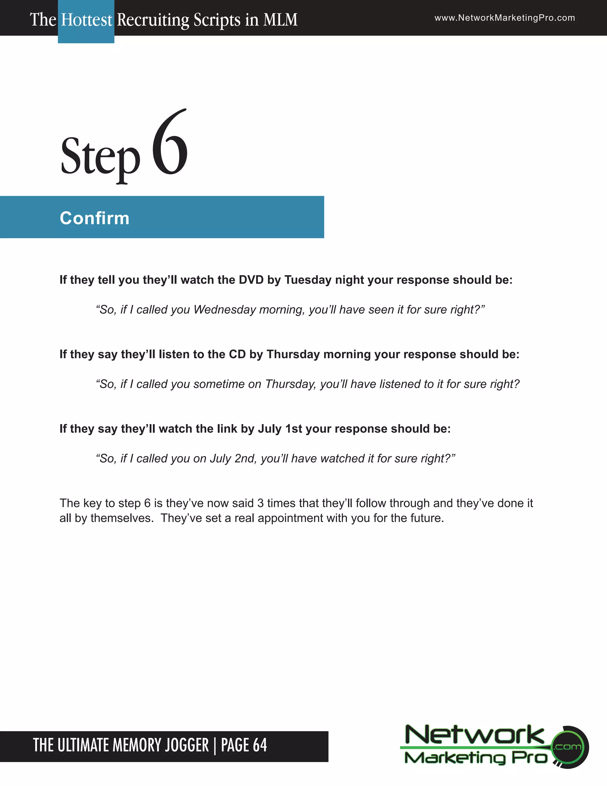 The Hottest Recruiting Scripts in MLM

Step

www.NetworkMarketingPro.com

6

Confirm
If they tell you they&rsquo;ll watch the DVD by Tuesday night your response should be:
&ldquo;So, if I called you Wednesday morning, you&rsquo;ll have seen it for sure right?&rdquo;
If they say they&rsquo;ll listen to the CD by Thursday morning your response should be:
&ldquo;So, if I called you sometime on Thursday, you&rsquo;ll have listened to it for sure right?
If they say they&rsquo;ll watch the link by July 1st your response should be:
&ldquo;So, if I called you on July 2nd, you&rsquo;ll have watched it for sure right?&rdquo;
The key to step 6 is they&rsquo;ve now said 3 times that they&rsquo;ll follow through and they&rsquo;ve done it
all by themselves. They&rsquo;ve set a real appointment with you for the future.

The Ultimate Memory Jogger | Page 64
14

For more information on how to become a Network Marketing Professional, go to www.NetworkMarketingPro.com/go-pro/
to get your copy of &ldquo;Go Pro - How to become a Network Marketing Professional&rdquo;

 