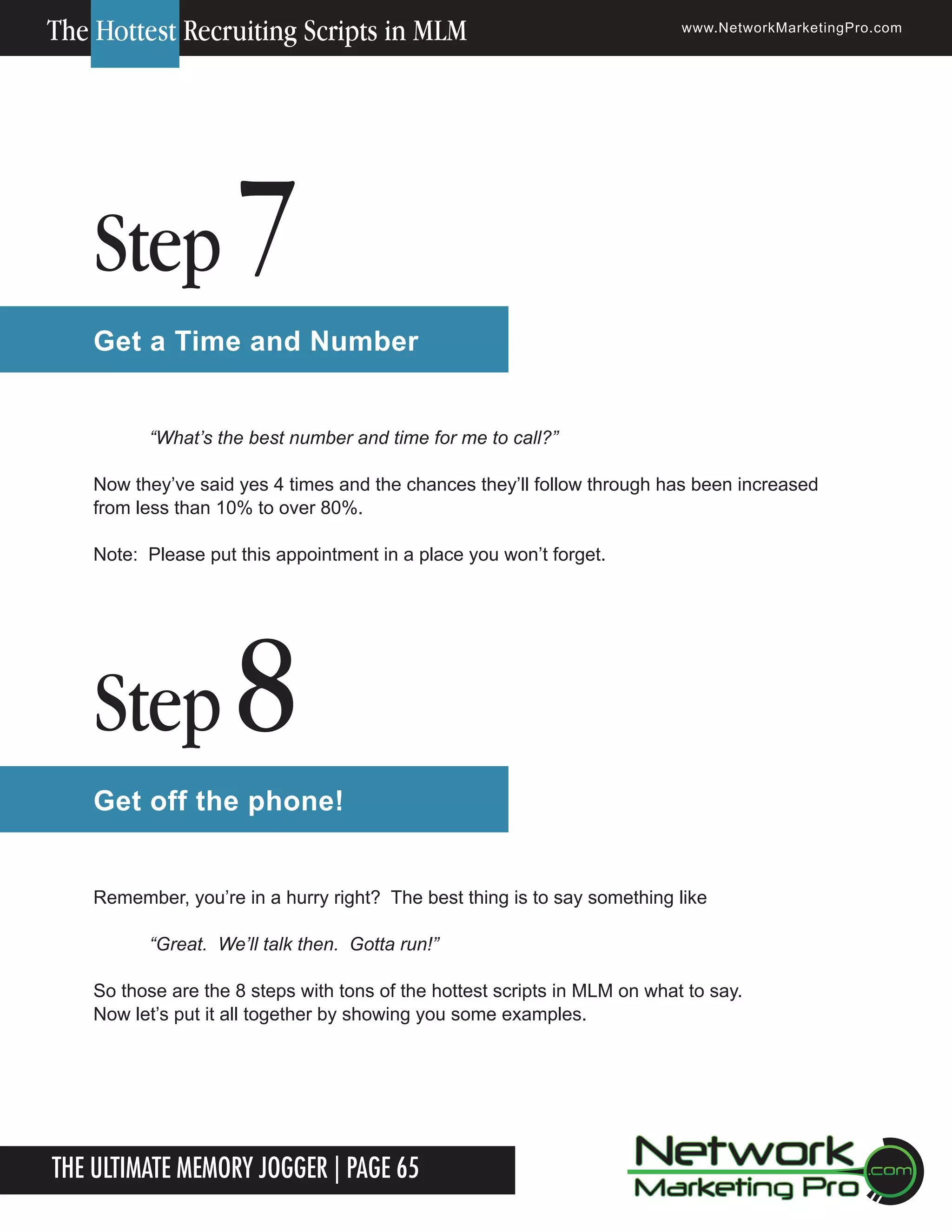 The Hottest Recruiting Scripts in MLM

Step

www.NetworkMarketingPro.com

7

Get a Time and Number
&ldquo;What&rsquo;s the best number and time for me to call?&rdquo;
Now they&rsquo;ve said yes 4 times and the chances they&rsquo;ll follow through has been increased
from less than 10% to over 80%.
Note: Please put this appointment in a place you won&rsquo;t forget.

Step

8

Get off the phone!
Remember, you&rsquo;re in a hurry right? The best thing is to say something like
&ldquo;Great. We&rsquo;ll talk then. Gotta run!&rdquo;
So those are the 8 steps with tons of the hottest scripts in MLM on what to say.
Now let&rsquo;s put it all together by showing you some examples.

The Ultimate Memory Jogger | Page 65

For more information on how to become a Network Marketing Professional, go to www.NetworkMarketingPro.com/go-pro/
to get your copy of &ldquo;Go Pro - How to become a Network Marketing Professional&rdquo;

15

 