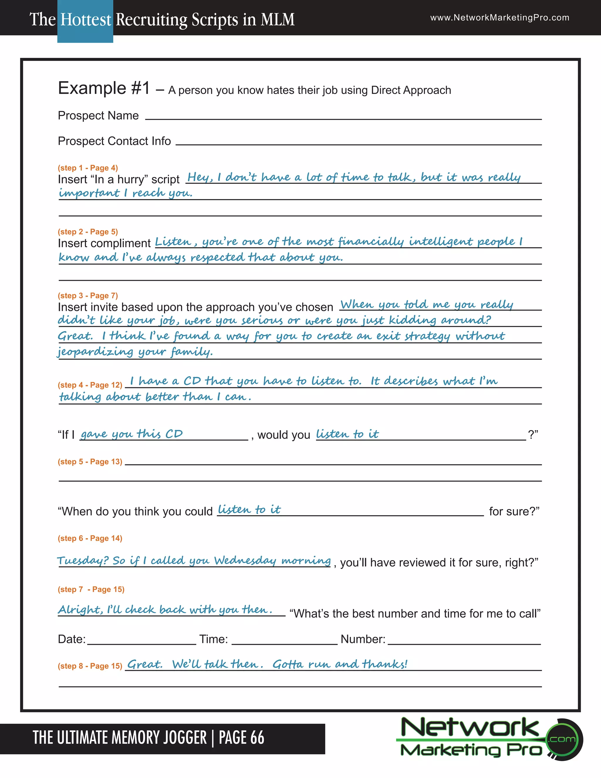 The Hottest Recruiting Scripts in MLM

www.NetworkMarketingPro.com

Example #1 &ndash; A person you know hates their job using Direct Approach
Prospect Name
Prospect Contact Info
(step 1 - Page 4)

	
	
	
					Hey,	I	don&rsquo;t	have	a	lot	of	time	to	talk ,	but	it	was	really	
Insert &ldquo;In a hurry&rdquo; script
important	I	reach	you.
(step 2 - Page 5)

	
	
					
Insert compliment Listen ,	you&rsquo;re	one	of	the	most	financially	intelligent	people	I	
know	and	I&rsquo;ve	always	respected	that	about	you.
(step 3 - Page 7)

	
	
	
	
	
	
	
	
Insert invite based upon the approach you&rsquo;ve chosen When	you	told	me	you	really	
didn&rsquo;t	like	your	job,	were	you	serious	or	were	you	just	kidding	around?		
Great.		I	think	I&rsquo;ve	found	a	way	for	you	to	create	an	exit	strategy	without	
jeopardizing	your	family.
	
	
(step 4 - Page 12)

I	have	a	CD	that	you	have	to	listen	to.		It	describes	what	I&rsquo;m	
talking	about	better	than	I	can .

&ldquo;If I gave	you	this	CD		

	

	
					listen	to	it
, would you

?&rdquo;

(step 5 - Page 13)

&ldquo;When do you think you could listen	to	it

for sure?&rdquo;

(step 6 - Page 14)

Tuesday?	So	if	I	called	you	Wednesday	morning , you&rsquo;ll have reviewed it for sure, right?&rdquo;
(step 7 - Page 15)

Alright,	I&rsquo;ll	check	back	with	you	then .

Date:
(step 8 - Page 15)

Time:

Number:

Great.		We&rsquo;ll	talk	then .		Gotta	run	and	thanks!

The Ultimate Memory Jogger | Page 66
16

&ldquo;What&rsquo;s the best number and time for me to call&rdquo;

For more information on how to become a Network Marketing Professional, go to www.NetworkMarketingPro.com/go-pro/
to get your copy of &ldquo;Go Pro - How to become a Network Marketing Professional&rdquo;

 
