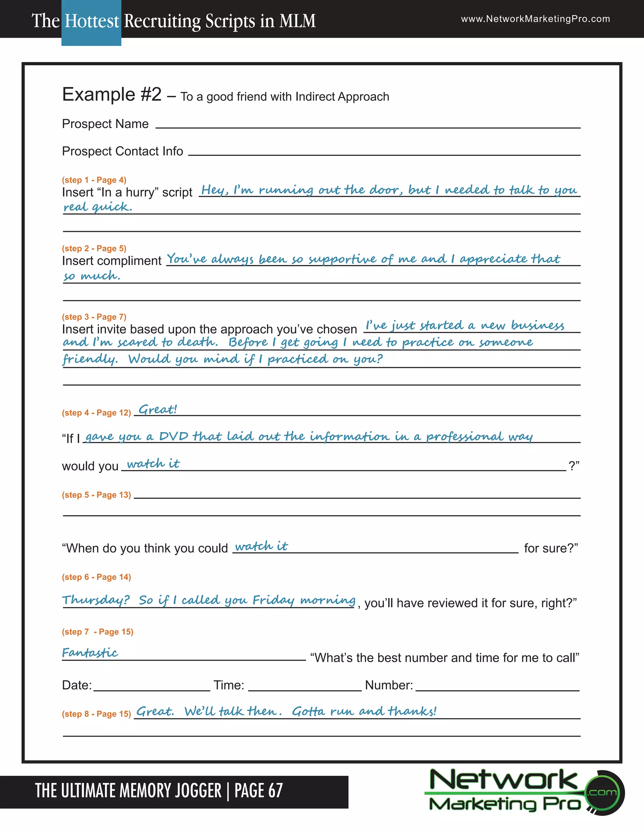 The Hottest Recruiting Scripts in MLM

www.NetworkMarketingPro.com

Example #2 &ndash; To a good friend with Indirect Approach
Prospect Name
Prospect Contact Info
(step 1 - Page 4)

	
	
	
					Hey,	I&rsquo;m	running	out	the	door,	but	I	needed	to	talk	to	you	
Insert &ldquo;In a hurry&rdquo; script
real	quick .			
(step 2 - Page 5)

	
	
					
Insert compliment You&rsquo;ve	always	been	so	supportive	of	me	and	I	appreciate	that	
so	much .
(step 3 - Page 7)

	
	
	
	
	
	
	
	
Insert invite based upon the approach you&rsquo;ve chosen I&rsquo;ve	just	started	a	new	business	
and	I&rsquo;m	scared	to	death .		Before	I	get	going	I	need	to	practice	on	someone	
friendly.		Would	you	mind	if	I	practiced	on	you?
	
	
(step 4 - Page 12)

Great!	

&ldquo;If I gave	you	a	DVD	that	laid	out	the	information	in	a	professional	way	
would you watch	it

?&rdquo;

(step 5 - Page 13)

&ldquo;When do you think you could watch	it

for sure?&rdquo;

(step 6 - Page 14)

Thursday?		So	if	I	called	you	Friday	morning , you&rsquo;ll have reviewed it for sure, right?&rdquo;
(step 7 - Page 15)

Fantastic

Date:
(step 8 - Page 15)

&ldquo;What&rsquo;s the best number and time for me to call&rdquo;
Time:

Number:

Great.		We&rsquo;ll	talk	then .		Gotta	run	and	thanks!

The Ultimate Memory Jogger | Page 67

For more information on how to become a Network Marketing Professional, go to www.NetworkMarketingPro.com/go-pro/
to get your copy of &ldquo;Go Pro - How to become a Network Marketing Professional&rdquo;

17

 