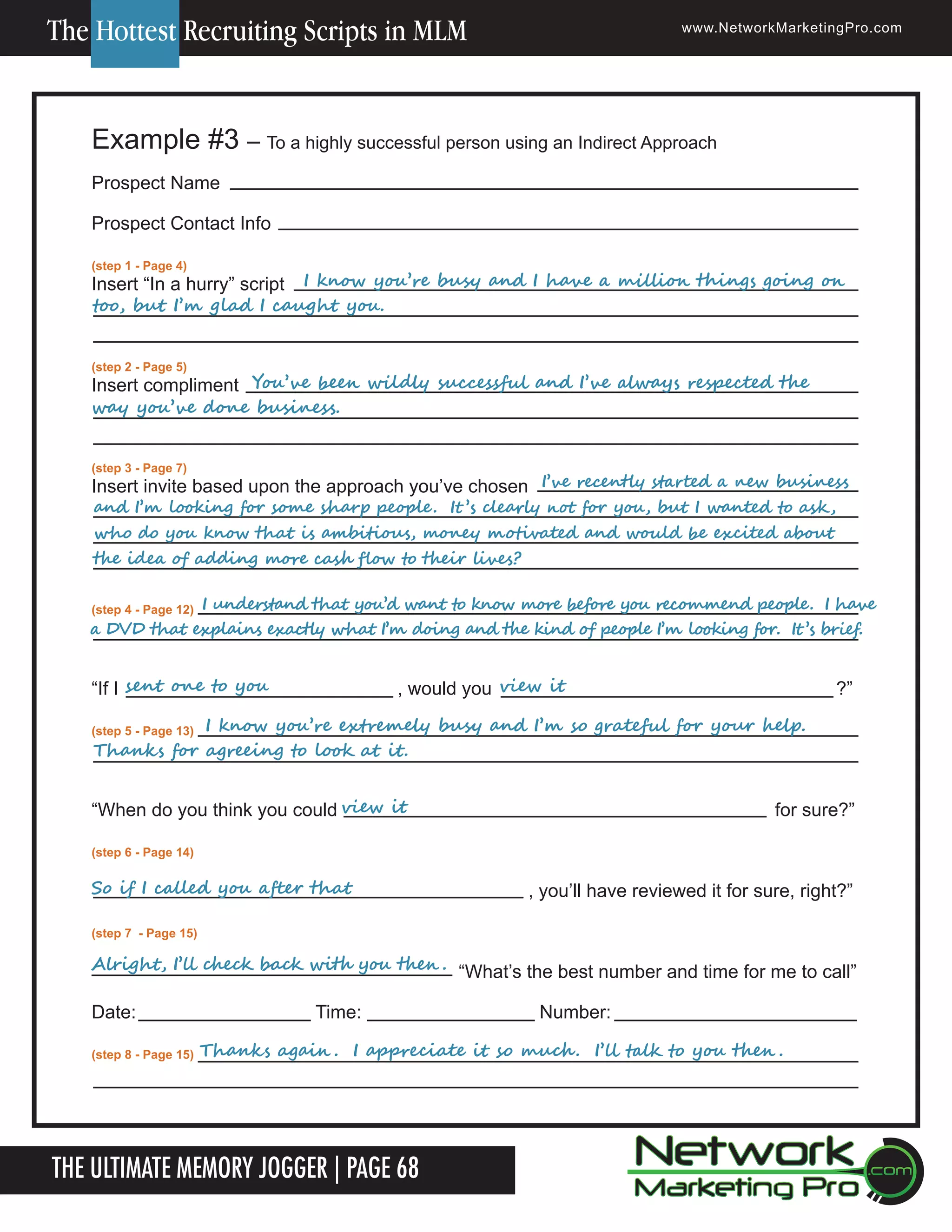 The Hottest Recruiting Scripts in MLM

www.NetworkMarketingPro.com

Example #3 &ndash; To a highly successful person using an Indirect Approach
Prospect Name
Prospect Contact Info
(step 1 - Page 4)

	
	
					 						I	know	you&rsquo;re	busy	and	I	have	a	million	things	going	on	
Insert &ldquo;In a hurry&rdquo; script
too,	but	I&rsquo;m	glad	I	caught	you.
(step 2 - Page 5)

	
	
						
Insert compliment You&rsquo;ve	been	wildly	successful	and	I&rsquo;ve	always	respected	the	
way	you&rsquo;ve	done	business.
(step 3 - Page 7)

	
	
	
	
	
	
	
Insert invite based upon the	 approach you&rsquo;ve chosen I&rsquo;ve	recently	started	a	new	business	

and	I&rsquo;m	looking	for	some	sharp	people .		It &rsquo;s	clearly	not	for	you,	but	I	wanted	to	ask ,	
who	do	you	know	that	is	ambitious,	money	motivated	and	would	be	excited	about	
the	idea	of	adding	more	cash	flow	to	their	lives?

	
	
(step 4 - Page 12) I	understand	that	you&rsquo;d	want	to	know	more	before	you	recommend	people.		I	have	
a	DVD	that	explains	exactly	what	I&rsquo;m	doing	and	the	kind	of	people	I&rsquo;m	looking	for.		It &rsquo;s	brief.		

&ldquo;If I sent	one	to	you		 	

	

, 													view	it
would you

?&rdquo;

	
	
(step 5 - Page 13)

I	know	you&rsquo;re	extremely	busy	and	I&rsquo;m	so	grateful	for	your	help.		
Thanks	for	agreeing	to	look	at	it.		

&ldquo;When do you think you could view	it

for sure?&rdquo;

(step 6 - Page 14)

So	if	I	called	you	after	that

, you&rsquo;ll have reviewed it for sure, right?&rdquo;

(step 7 - Page 15)

Alright,	I&rsquo;ll	check	back	with	you	then .	 &ldquo;What&rsquo;s the best number and time for me to call&rdquo;

Date:
(step 8 - Page 15)

Time:

Thanks	again .		I	appreciate	it	so	much .		I&rsquo;ll	talk	to	you	then .

The Ultimate Memory Jogger | Page 68
18

Number:

For more information on how to become a Network Marketing Professional, go to www.NetworkMarketingPro.com/go-pro/
to get your copy of &ldquo;Go Pro - How to become a Network Marketing Professional&rdquo;

 