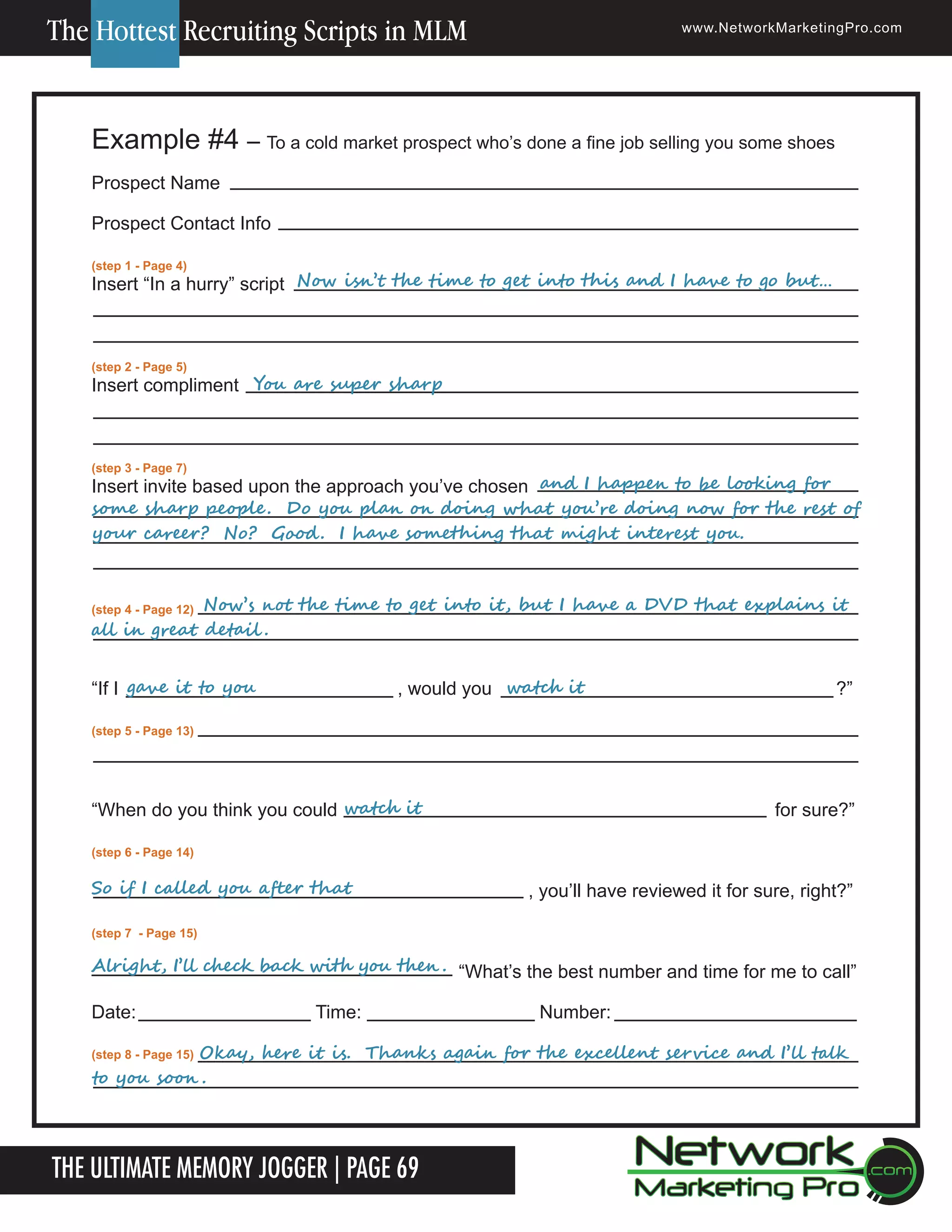 The Hottest Recruiting Scripts in MLM

www.NetworkMarketingPro.com

Example #4 &ndash; To a cold market prospect who&rsquo;s done a fine job selling you some shoes
Prospect Name
Prospect Contact Info
(step 1 - Page 4)

	
	
	
					Now	isn&rsquo;t	the	time	to	get	into	this	and	I	have	to	go	but&hellip;
Insert &ldquo;In a hurry&rdquo; script

(step 2 - Page 5)

	
	
						
Insert compliment You	are	super	sharp

(step 3 - Page 7)

	
	
	
	
	
	
	
	
Insert invite based upon the approach you&rsquo;ve chosen and	I	happen	to	be	looking	for	
some	sharp	people .		Do	you	plan	on	doing	what	you&rsquo;re	doing	now	for	the	rest	of	
your	career?		No?		Good .		I	have	something	that	might	interest	you.		
	 4 - Page 12) Now&rsquo;s	not	the	time	to	get	into	it,	but	I	have	a	DVD	that	explains	it	
	
(step
all	in	great	detail .		

&ldquo;If I gave	it	to	you	

	

	

						watch	it
,	
would you

?&rdquo;

(step 5 - Page 13)

&ldquo;When do you think you could watch	it

for sure?&rdquo;

(step 6 - Page 14)

So	if	I	called	you	after	that

, you&rsquo;ll have reviewed it for sure, right?&rdquo;

(step 7 - Page 15)

Alright,	I&rsquo;ll	check	back	with	you	then .	 &ldquo;What&rsquo;s the best number and time for me to call&rdquo;

Date:

Time:

Number:

															Okay,	here	it	is.		Thanks	again	for	the	excellent	service	and	I&rsquo;ll	talk	
(step 8 - Page 15)
to	you	soon .

The Ultimate Memory Jogger | Page 69

For more information on how to become a Network Marketing Professional, go to www.NetworkMarketingPro.com/go-pro/
to get your copy of &ldquo;Go Pro - How to become a Network Marketing Professional&rdquo;

19

 