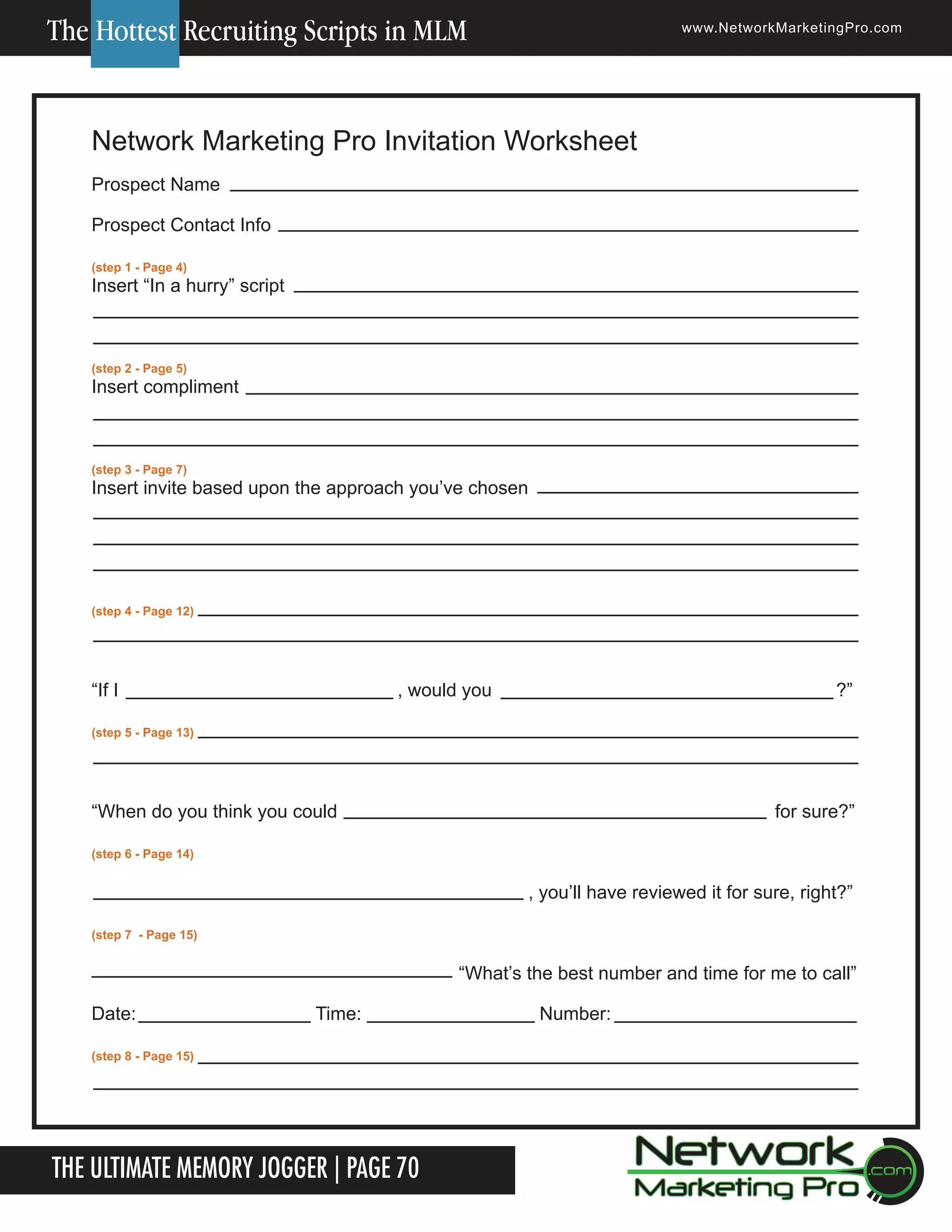 The Hottest Recruiting Scripts in MLM

www.NetworkMarketingPro.com

Network Marketing Pro Invitation Worksheet
Prospect Name
Prospect Contact Info
(step 1 - Page 4)

Insert &ldquo;In a hurry&rdquo; script

(step 2 - Page 5)

Insert compliment

(step 3 - Page 7)

Insert invite based upon the approach you&rsquo;ve chosen

(step 4 - Page 12)

&ldquo;If I

, would you

?&rdquo;

(step 5 - Page 13)

&ldquo;When do you think you could

for sure?&rdquo;

(step 6 - Page 14)

, you&rsquo;ll have reviewed it for sure, right?&rdquo;
(step 7 - Page 15)

&ldquo;What&rsquo;s the best number and time for me to call&rdquo;
Date:

Time:

Number:

(step 8 - Page 15)

The Ultimate Memory Jogger | Page 70

For more information on how to become a Network Marketing Professional, go to www.NetworkMarketingPro.com/go-pro/
to get your copy of &ldquo;Go Pro - How to become a Network Marketing Professional&rdquo;

21

 