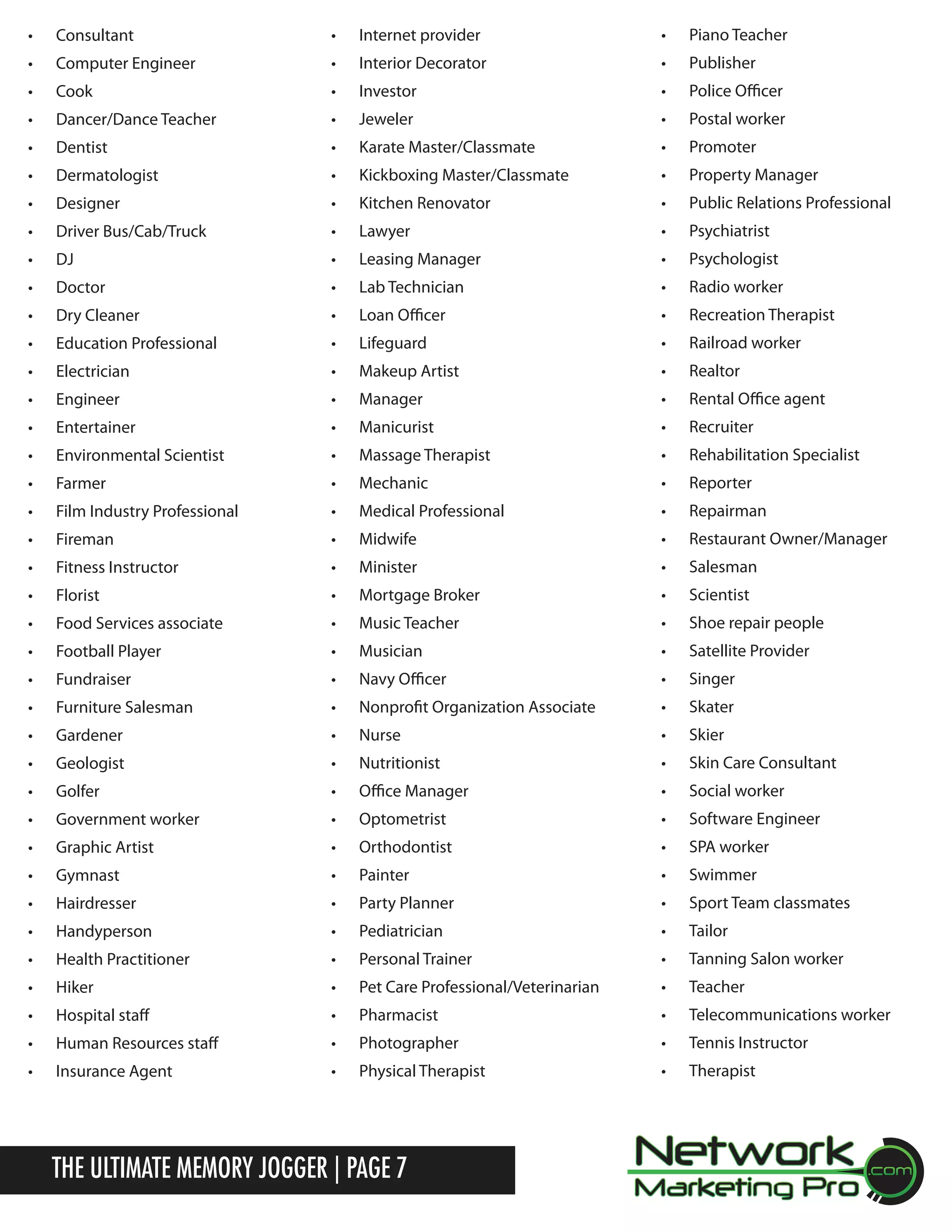 &bull;	

Consultant

&bull;	

Internet provider

&bull;	

Piano Teacher

&bull;	

Computer Engineer

&bull;	

Interior Decorator

&bull;	

Publisher

&bull;	

Cook

&bull;	

Investor

&bull;	

Police Officer

&bull;	

Dancer/Dance Teacher

&bull;	

Jeweler

&bull;	

Postal worker

&bull;	

Dentist

&bull;	

Karate Master/Classmate

&bull;	

Promoter

&bull;	

Dermatologist

&bull;	

Kickboxing Master/Classmate

&bull;	

Property Manager

&bull;	

Designer

&bull;	

Kitchen Renovator

&bull;	

Public Relations Professional

&bull;	

Driver Bus/Cab/Truck

&bull;	

Lawyer

&bull;	

Psychiatrist

&bull;	

DJ

&bull;	

Leasing Manager

&bull;	

Psychologist

&bull;	

Doctor

&bull;	

Lab Technician

&bull;	

Radio worker

&bull;	

Dry Cleaner

&bull;	

Loan Officer

&bull;	

Recreation Therapist

&bull;	

Education Professional

&bull;	

Lifeguard

&bull;	

Railroad worker

&bull;	

Electrician

&bull;	

Makeup Artist

&bull;	

Realtor

&bull;	

Engineer

&bull;	

Manager

&bull;	

Rental Office agent

&bull;	

Entertainer

&bull;	

Manicurist

&bull;	

Recruiter

&bull;	

Environmental Scientist

&bull;	

Massage Therapist

&bull;	

Rehabilitation Specialist

&bull;	

Farmer

&bull;	

Mechanic

&bull;	

Reporter

&bull;	

Film Industry Professional

&bull;	

Medical Professional

&bull;	

Repairman

&bull;	

Fireman

&bull;	

Midwife

&bull;	

Restaurant Owner/Manager

&bull;	

Fitness Instructor

&bull;	

Minister

&bull;	

Salesman

&bull;	

Florist

&bull;	

Mortgage Broker

&bull;	

Scientist

&bull;	

Food Services associate

&bull;	

Music Teacher

&bull;	

Shoe repair people

&bull;	

Football Player

&bull;	

Musician

&bull;	

Satellite Provider

&bull;	

Fundraiser

&bull;	

Navy Officer

&bull;	

Singer

&bull;	

Furniture Salesman

&bull;	

Nonprofit Organization Associate

&bull;	

Skater

&bull;	

Gardener

&bull;	

Nurse

&bull;	

Skier

&bull;	

Geologist

&bull;	

Nutritionist

&bull;	

Skin Care Consultant

&bull;	

Golfer

&bull;	

Office Manager

&bull;	

Social worker

&bull;	

Government worker

&bull;	

Optometrist

&bull;	

Software Engineer

&bull;	

Graphic Artist

&bull;	

Orthodontist

&bull;	

SPA worker

&bull;	

Gymnast

&bull;	

Painter

&bull;	

Swimmer

&bull;	

Hairdresser

&bull;	

Party Planner

&bull;	

Sport Team classmates

&bull;	

Handyperson

&bull;	

Pediatrician

&bull;	

Tailor

&bull;	

Health Practitioner

&bull;	

Personal Trainer

&bull;	

Tanning Salon worker

&bull;	

Hiker

&bull;	

Pet Care Professional/Veterinarian

&bull;	

Teacher

&bull;	

Hospital staff

&bull;	

Pharmacist

&bull;	

Telecommunications worker

&bull;	

Human Resources staff

&bull;	

Photographer

&bull;	

Tennis Instructor

&bull;	

Insurance Agent

&bull;	

Physical Therapist

&bull;	

Therapist

The Ultimate Memory Jogger | Page 7

 