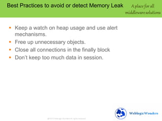 Best Practices to avoid or detect Memory Leak

 Keep a watch on heap usage and use alert
mechanisms.
 Free up unnecessary objects.
 Close all connections in the finally block
 Don’t keep too much data in session.

 