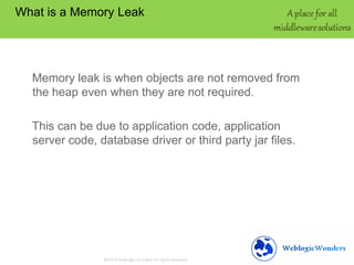 What is a Memory Leak

Memory leak is when objects are not removed from
the heap even when they are not required.
This can be due to application code, application
server code, database driver or third party jar files.

 
